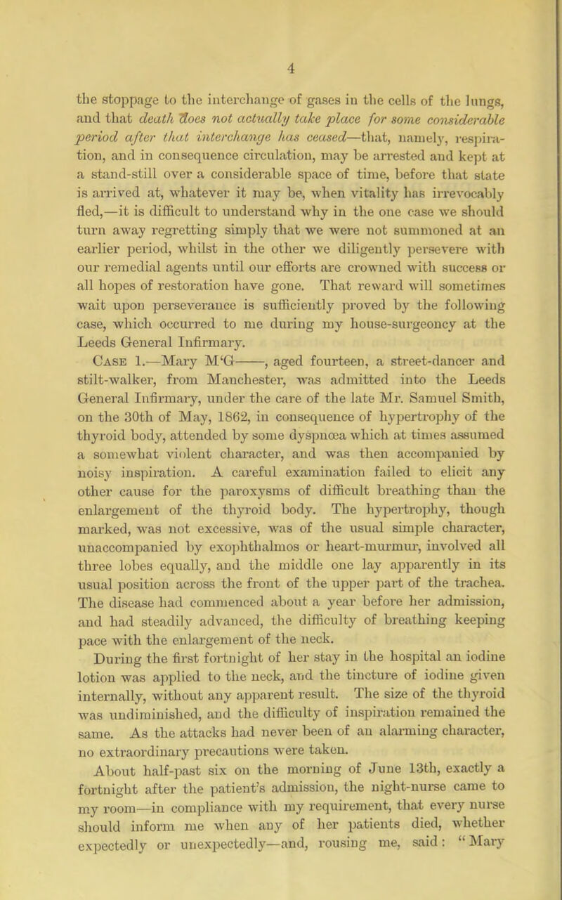 the stoppage to the iiitercliange of gases iu the cells of the lungs, and that death Uoes not actually take place for some considerable period after that interchange has ceased—that, iianiely, resjura- tion, and in consequence circulation, may be arrested and kept at a stand-still over a considerable space of time, before that state is arrived at, whatever it may be, when vitality has irrevocably fled,—it is difficult to understand why in the one case we should turn away regretting simply that we were not summoned at an earlier period, whilst in the other we diligently persevere with our remedial agents until our efforts are crowned with success or all hopes of restoration have gone. That reward will sometimes wait upon perseverance is sufficiently proved by the following case, which occurred to me during my house-surgeoncy at the Leeds General Infirmary. Case 1.—Mary M‘G , aged fourteen, a street-dancer and stilt-walker, from Manchester, was admitted into the Leeds General Infirmary, under the care of the late Mr. Samuel Smith, on the 30th of May, 1862, in consequence of hypertroj)hy of the thyroid body, attended by some dyspnoea which at times assumed a somewhat violent charactei', and was then accompanied by noisy inspiration. A careful examination failed to elicit any other cause for the paroxysms of difficult breathing than the enlargement of the thyroid body. The hypertrophy, though marked, was not excessive, was of the usual simple character, unaccompanied by exojffithalmos or heart-murmur, involved all three lobes equally, and the middle one lay apparently in its usual position across the front of the upper part of the trachea. The disease had commenced aboiit a year before her admission, and had steadily advanced, the difficulty of breathing keeping pace with the enlai’gement of the neck. During the first fortnight of her stay in the hospital an iodine lotion was applied to the neck, and the tincture of iodine given internally, without any apparent result. The size of the thyroid was undirainished, and the difficulty of inspiration remained the same. As the attacks had never been of an alai-ming character, no extraordinary precautions were taken. About half-past six on the morning of June 13th, exactly a fortnight after the patient’s admission, the night-nui-se came to my room—in compliance with my requirement, that every nurse should inform me when any of her patients died, whether expectedly or unexpectedly—and, rousing me, said: “Mary