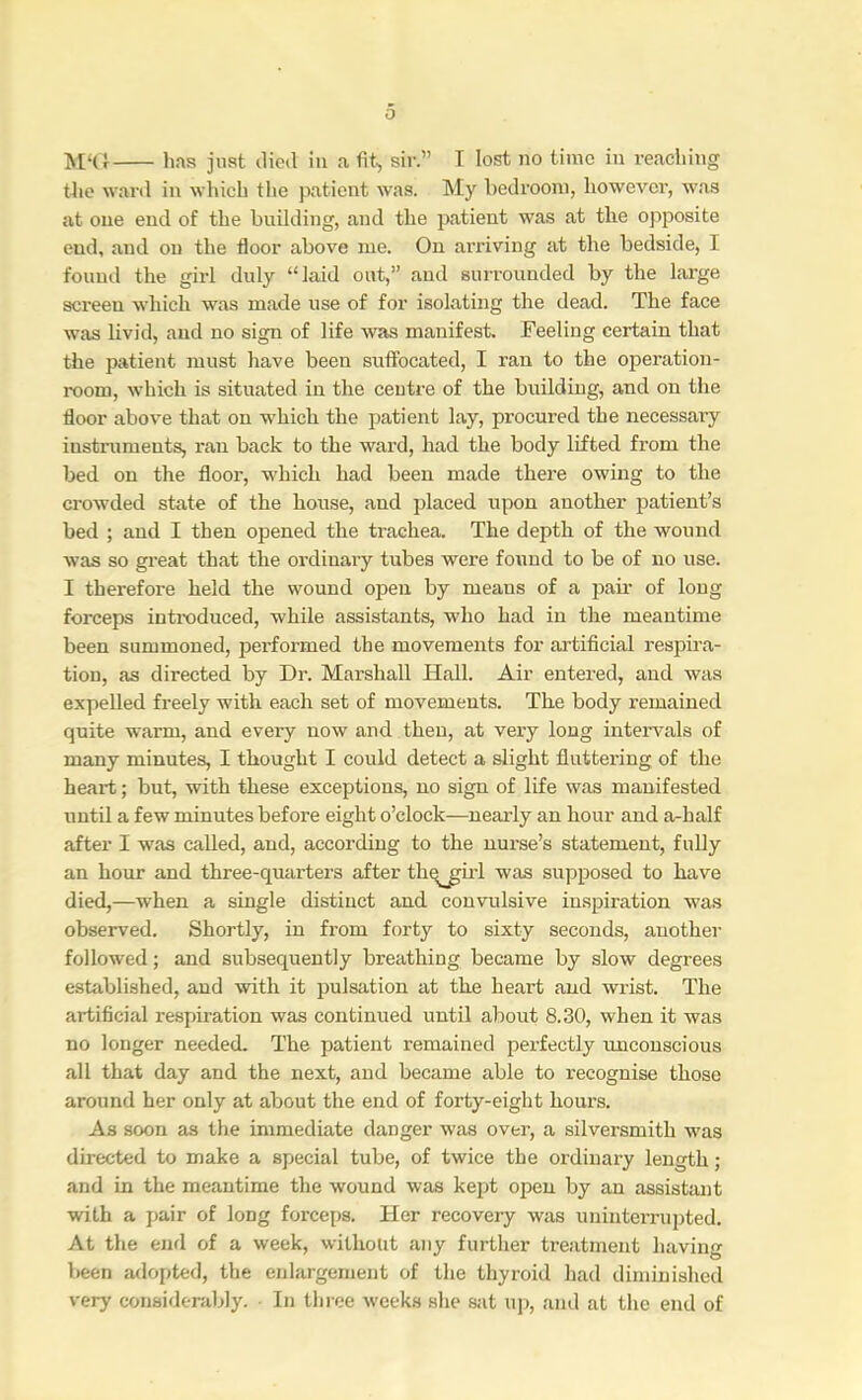 o M‘(} has just died iii a fit, sir.” T lost no time in reaching the ward in wliich the patient w’as. My bedroom, however, was at one end of the building, and the patient was at the opposite end, and on the floor above me. On arriving at the bedside, I found the girl duly “laid out,” and surrounded by the large screen which was made use of for isolating the dead. The face was livid, and no sign of life was manifest. Feeling certain that the patient must have been suffocated, I ran to the operation- room, which is situated in the ceutre of the building, and on the floor above that on which the patient lay, procured the necessaiy instruments, ran back to the ward, had the body lifted from the bed on the floor, wdiich had been made there owing to the crowded state of the house, and placed upon another patient’s bed ; and I then opened the trachea. The depth of the wound was so great that the ordinary tubes were found to be of no use. I therefore held the wound open by means of a paii- of long forceps introduced, while assistants, who had in the meantime been summoned, performed the movements for artificial respira- tion, as directed by Dr. Marshall Hall. Air entered, and was expelled freely with each set of movements. The body remained quite warm, and every now and then, at very long intervals of many minutes, I thought I could detect a slight fluttering of the heart; but, with these exceptions, no sign of life was manifested until a few minutes before eight o’clock—nearly an hour and a-half after I w'as called, and, according to the nurse’s statement, fully an hour and three-quarters after thq^ul was supposed to have died,—when a single distinct and convulsive inspiration was observed. Shortly, in from forty to sixty seconds, another followed; and subsequently breathing became by slow degrees established, and with it pulsation at the heart and wrist. The artificial respiration was continued until about 8.30, when it was no longer needed. The patient remained perfectly imcouscious all that day and the next, and became able to recognise those around her only at about the end of forty-eight hours. As soon as the immediate danger was over, a silversmith was directed to make a special tube, of twice the ordinary length; and in the meantime the wound was kept open by an assistant with a j>air of long forceps. Her recovery was uninterrupted. At the end of a week, without any further treatment having been adopted, the enlargement of the thyroid had diminished very considerably. In three weeks she Siit up, and at the end of