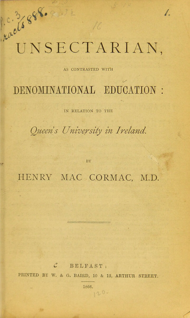 UNSECTARIAN AS CONTRASTED WITil DENOMINATIONAL EDUCATION IN RELATION TO THE Queeiis University m Ireland. BY HENRY MAC CORMAC, M.D. C BELFAST: PRINTED BY W, & G, BAIRD, 10 & 12, ARTHUR STREET,