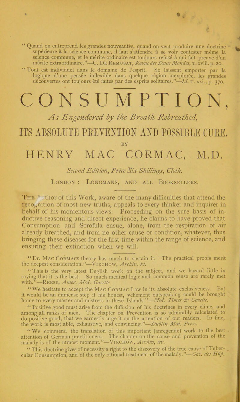 t “ Quand on entreprend les grandes nouveautes, quand on veut produire une doctrine superieure a la science commune, il faut s’attendre il se voir contester meme la science commune, et le m6rite ordinaire est toujours refuse k qui fait preuve d’un m6rite extraordinaire.”—C. De Remusat, RevtiedcsDeuxMondes, T. xviii. p. 20. “Tout est individuel dans le domaine de I’esprit. Se laissent emporter par la logique d’une pens6e inflexible dans quelque r6gion inexplorfie, les grandes d6couvertes ont toujours 6t6 faites par des esprits solitaires.”—Id. T. xxi., p. 370. CONSUMPTION, As Engendered by the Breath Rebreathed, ITS ABSOLUTE PEEYENTIOU AND POSSIBLE CUBE. BY HENRY MAC CORMAC, M.D. Second Edition, Price Six Shillings, Cloth. London : Longmans, and all Booksellers. The * ithor of this Work, aware of the many difficulties that attend the recognition of most new truths, appeals to every thinker and inquirer in behalf of his momentous views. Proceeding on the sure basis of in- ductive reasoning and direct experience, he claims to have proved that Consumption and Scrofula ensue, alone, from the respiration of air already breathed, and from no other cause or condition, whatever, thus bringing these diseases for the first time within the range of science, and ensuring their extinction when we will. “Dr. Mac Cormacs theory has much to sustain it. The practical proofs merit the deepest consideration.”—Virchow, Archiv, xi. “ This is the very latest English work on the subject, and we hazard little in saying that it is the best. So much medical logic and common sense are rarely met with.”—Reese, Amcr. Med. Gazette. “We hesitate to accept the Mac Cormac Law in its absolute exclusiveness. But it would be an immense step if his honest, vehement outspeaking could be brought home to every master and mistress in these Islands.”—Med. Times Gazette. “ Positive good must arise from the difTusion of his doctrines in every clime, and among all ranks of men. The chapter on Prevention is so .admirably c.alculated to do positive good, that we earnestly urge it on the attention of our readers. In fine, the work is most able, exhaustive, and convincing. ”—Dublin Med. Press. “We commend the tran.slation of this important (anregende) work to the best . attention of German practitioners. The chapter on the cause and prevention of the malady is of the utmost moment.”—Virchow, Archiv, xv. “ This doctrine gives of necessity a right to the discover)' of the tmc cause of Tuher- _ cular Consumption, and of the only rational treatment of the malady.”—Gaz. des lldp.