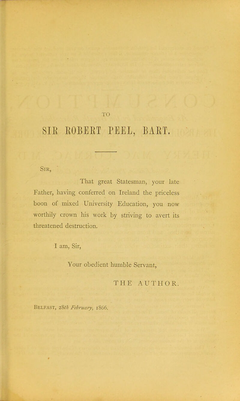 SIE EOBEET PEEL, BAET. Sir, That great Statesman, your late Father, having conferred on Ireland the priceless boon of mixed University Education, you now worthily crown his work by striving to avert its threatened destruction. I am, Sir, Your obedient humble Servant, THE AUTFIOR. Belfast, 2%lh February, 1866.