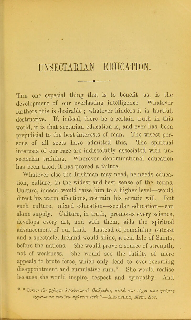 UNSECTAEIAN EDUCATION. ♦ The one especial thing that is to benefit us, is the development of our everlasting intelligence Whatever furthers this is desirable ; whatever hinders it is hurtful, destructive. If, indeed, there be a certain truth in this world, it is that sectarian education is, and ever has been prejudicial to the best interests of man. The wisest per- sons of all sects have admitted this. The spiritual interests of our race are indissolubly associated with un- sectarian training. Wherever denominational education has been tried, it has proved a failure. Whatever else the Irishman may need, he needs educa- tion, culture, in the widest and best sense of the terms. Culture, indeed, would raise him to a higher level—would direct his warm affections, restrain his erratic will. But such culture, mixed education—secular education—can alone supply. Culture, in truth, promotes every science, develops every art, and with them, aids the spiritual advancement of our kind. Instead of remaining outcast and a spectacle, Ireland would shine, a real Isle of Saints, before the nations. She would prove a source of strength, not of weakness. She would see the futility of mere appeals to brute force, which only lead to ever recurring disappointment and cumulative ruin.'''^ She would realise because she would inspire, respect and sympathy. And * “ O'llzciU!/ rZv (p^owtOiv a6‘/.(j{)vro)v rb ^id^ieCai, aXXa ruv idyjjv aviv yvw/j,rji; t/Jj'jrojv r« Toiavra <7rpdrr-iv tarh”—Xexophok, Mem. Soc.