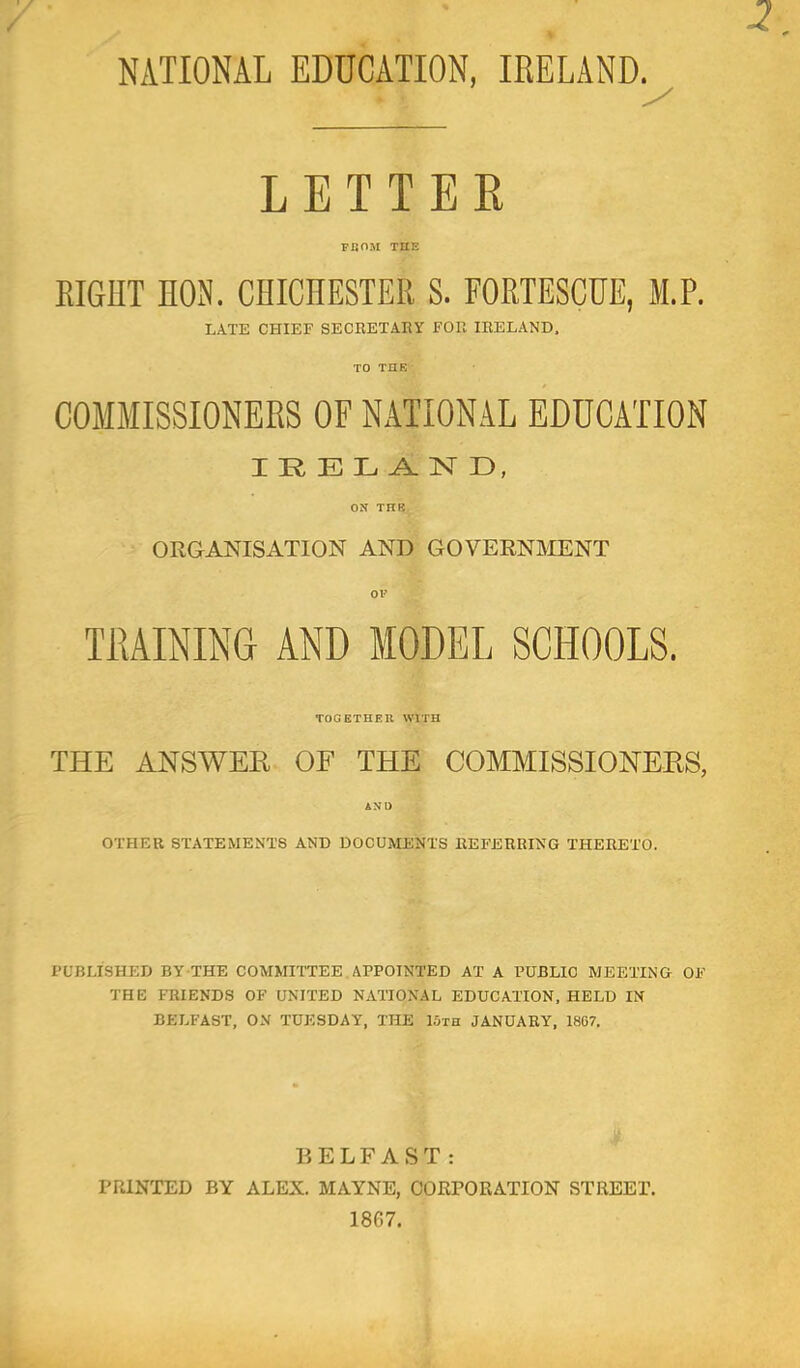 LETTER FBOM THE EIGHT HON. CHICHESTER S. FORTESCHE, M.P. LATE CHIEF SECRETARY FOR IRELAND. COMMISSIONERS OF NATIONAL EDUCATION IRELAND, ON THR ORGANISATION AND GOVERNMENT TRAINING AND MODEL SCHOOLS. TOGETHER WITH THE ANSWEK OF THE COMMISSIONEES, AND OTHER STATEMENTS AND DOCUMENTS REFERRING THERETO. I’UBLISHED BY THE COMMITTEE. APPOINTED AT A PUBLIC MEETING OF THE FRIENDS OF UNITED NATIONAL EDUCATION, HELD IN BELFAST, ON TUESDAY, THE 15th JANUARY, 1867. BELFAST: PRINTED BY ALEX. MAYNE, CORPORATION STREET. 1867.
