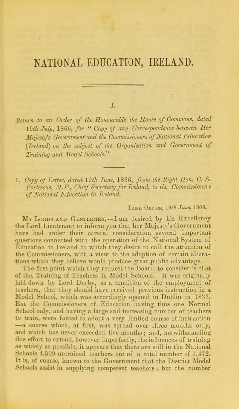 I. Eeturn to an Order of the Honourable the House of Commons, dated \Wi July, 1866, for “ Copy of any Correspondence between Her Majesty's Government and the Commissioners of National Education {Ireland) on the subject of the Organisation and Government of Training and Model Schools. 1. Copy of Letter., dated 19</i June, 1866, from the Right Hon. C. S. Fortescue, M.P., Chief Secretary for Ireland, to the Commissioners of National Education in Ireland. Irish Office, 19<A June, 1866. Mr Lords and Gentlemen,—I am desired by his Excellency the Lord Lieutenant to inform you that her Majesty’s Government have had under their careful consideration several important questions connected with the operation of the National System of Education in Ireland to which they desire to call the attention of the Commissioners, with a view to the adoption of certain altera- tions which they believe would produce great public advantage. The first point which they request the Board to consider is that of the. Training of Teachers in Model Schools. It was originally laid down by Lord Derby, as a condition of the employment of teachers, that they should have received previous instruction in a Model School, which was accordingly opened in Dublin in 1833. But the Commissioners of Education having thus one Normal School only, and having a large and increasing number of teachers to train, were forced to adopt a very limited course of instruction —a course which, at first, was spread over three months only, and which has never exceeded five months ; and, notwithstanding this effort to extend, however imperfectly, the influences of training as widely as possible, it appears that there are still in the National Schools 4,309 untrained teachers out of a total number of 7,472. It is, of course, known to the Government that the District Model Schools assist in supplying competent teachers ; but the number