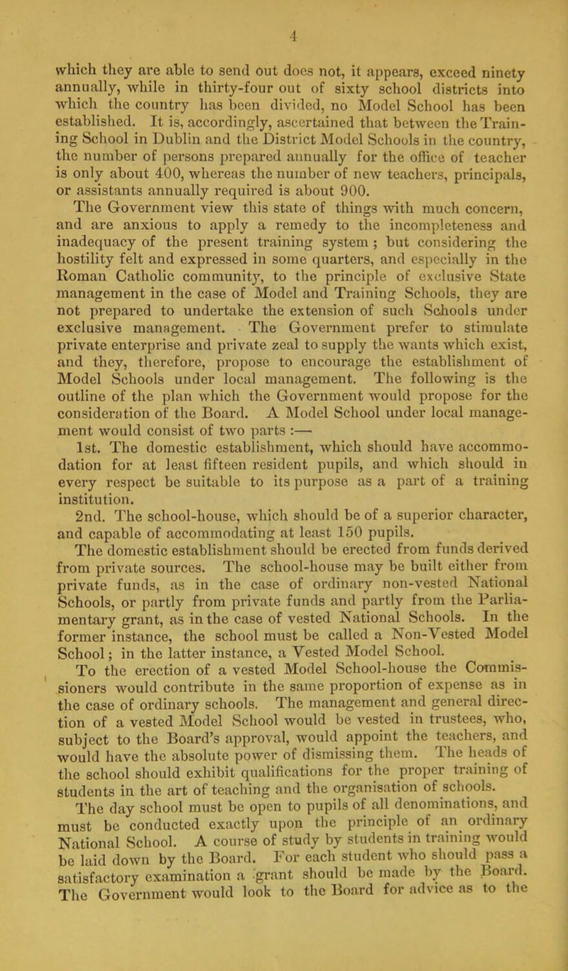 which they are able to send out does not, it appears, exceed ninety annually, while in thirty-four out of sixty school districts into which the country has been divided, no Model School has been established. It is, accordingly, ascertained that between the Train- ing School in Dublin and the District Model Schools in the country, the number of persons prepared annually for the office of teacher is only about 400, whereas the number of new teachers, principals, or assistants annually required is about 900. The Government view this state of things with much concern, and are anxious to apply a remedy to the incompleteness and inadequacy of the present training system; but considering the hostility felt and expressed in some quarters, and especially in the Roman Catholic community, to the principle of exclusive State management in the case of Model and Training Schools, they are not prepared to undertake the extension of such ScJiools under exclusive management. The Government prefer to stimulate private enterprise and private zeal to supply the wants which exist, and they, therefore, propose to encourage the establishment of Model Schools under local management. The following is the outline of the plan which the Government would propose for the consideration of the Board. A Model School under local manage- ment would consist of two parts ;— 1st. The domestic establishment, which should have accommo- dation for at least fifteen resident pupils, and which should in every respect be suitable to its purpose as a part of a training institution. 2nd. The school-house, which should be of a superior character, and capable of accommodating at least 150 pupils. The domestic establishment should be erected from funds derived from private sources. The school-house may be built either from private funds, as in the case of ordinary non-vested National Schools, or partly from private funds and partly from the Parlia- mentary grant, as in the case of vested National Schools. In the former instance, the school must be called a Non-Vested Model School; in the latter instance, a Vested Model School. To the erection of a vested Model School-house the Commis- sioners would contribute in the same proportion of expense as in the case of ordinary schools. The management and general direc- tion of a vested Model School would be vested in trustees, who, subject to the Board’s approval, would appoint the teachers, and would have the absolute power of dismissing them. The heads of the school should exhibit qualifications for the proper training of students in the art of teaching and the organisation of schools. The day school must be open to pupils of all denominations, and must be conducted exactly upon the principle of an^ ordinary National School. A course of study by students in training would be laid down by the Board. For each student who should pass a satisfactory examination a grant should be made by the Board, The Government would look to the Board for advice as to the