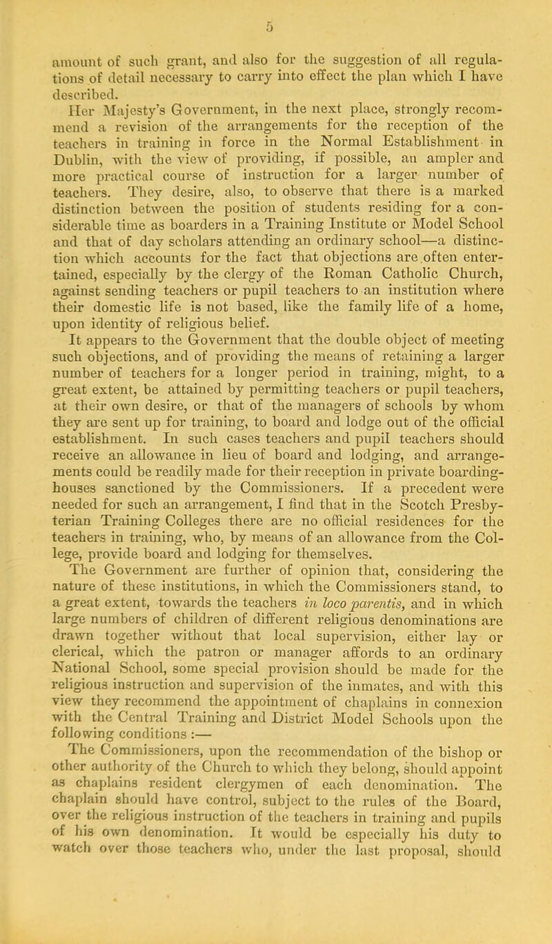 amount of such grant, and also for tlic suggestion of all regula- tions of detail necessary to cari’y into effect the plan which I have desci'ibed. Her Majesty’s Government, in the next place, strongly recom- mend a revision of the arrangements for the reception of the teachers in training in force in the Normal Establishment in Dublin, with the view of providing, if possible, an ampler and more practical course of instruction for a larger number of teachers. They desire, also, to observe that there is a marked distinction between the position of students residing for a con- siderable time as boarders in a Training Institute or Model School and that of day scholars attending an ordinary school—a distinc- tion which accounts for the fact that objections are often enter- tained, especially by the clergy of the Roman Catholic Church, against sending teachers or pupil teachers to an institution where their domestic life is not based, like the family life of a home, upon identity of religious belief. It appears to the Government that the double object of meeting such objections, and of providing the means of retaining a larger number of teachers for a longer period in training, might, to a great extent, be attained by permitting teachers or pupil teachers, at their own desire, or that of the managers of schools by whom they are sent up for training, to board and lodge out of the official establishment. In such cases teachers and pupil teachers should receive an allowance in lieu of board and lodging, and arrange- ments could be readily made for their reception in private boarding- houses sanctioned by the Commissioners. If a precedent were needed for such an arrangement, I find that in the Scotch Presby- terian Training Colleges there are no official residences for the teachers in training, who, by means of an allowance from the Col- lege, provide board and lodging for themselves. The Government are further of opinion that, considering the nature of these institutions, in which the Commissioners stand, to a great extent, towards the teachers in loco parentis, and in which large numbers of children of different religious denominations are drawn together without that local supervision, either lay or clerical, which the patron or manager affords to an ordinary National School, some special provision should be made for the religious instruction and supervision of the inmates, and with this view they recommend the appointment of chaplains in connexion with the Central Training and District Model Schools upon the following conditions :— The Commissioners, upon the recommendation of the bishop or other authority of the Church to which they belong, should appoint as chaplains resident clergymen of each denomination. The chaplain should have control, subject to the rules of the Board, over the religious instruction of the teachers in training and pupils of his own denomination. It would be especially his duty to watch over those teachers who, under the last proposal, shotdd