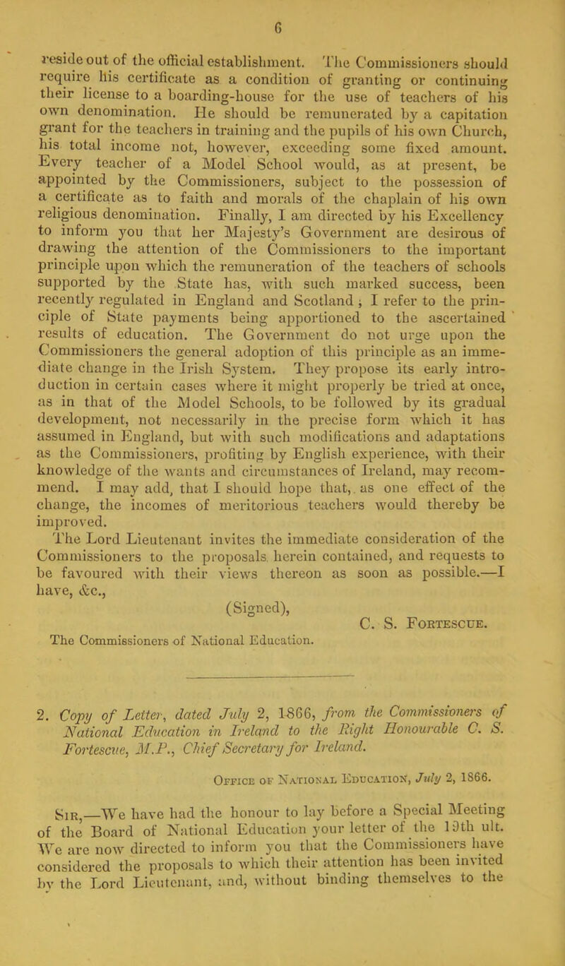 G reside out of the official establishuienl. Tlie Commissioners should require his certificate as a condition of granting or continuing their license to a boarding-house for tlie use of teachers of his own denomination. He should be remunerated by a capitation grant for the teachers in training and the pupils of his own Church, his total income not, however, exceeding some fixed amount. Eveiy teacher of a Model School Avould, as at present, be appointed by tlie Commissioners, subject to the possession of a certificate as to faith and morals of the chaplain of his own religious denomination. Finally, I am directed by his Excellency to inform you that her Majesty’s Government are desirous of drawing the attention of the Commissioners to the important principle upon which the remuneration of the teachers of schools supported by the State has, rvith such inai’ked success, been recently regulated in England and Scotland j I refer to the prin- ciple of State payments being apportioned to the ascertained I’esults of education. The Government do not urge upon the Commissioners the general adoption of this principle as an imme- diate change in the Irish System. They propose its early intro- duction in certain cases where it might properly be tried at once, as in that of the Model Schools, to be followed by its gradual development, not necessarily in the precise form which it has assumed in England, but Avith such modifications and adaptations as the Commissioners, profiting by English experience, with their knowledge of the wants and circumstances of Ireland, may recom- mend. I may add, that I should hope that,, as one effect of the change, the incomes of meritorious teachers would thereby be improved. The Lord Lieutenant invites the immediate consideration of the Commissioners to the proposals, herein contained, and requests to be favoured with their views thereon as soon as possible.—I have, &c., (Signed), C. S. Foktescue. The Commissioners of National Education. 2. Co^nj of Letter, dated July 2, 1866, from the Commissioners of National Education in Ireland to the Right Honourable C. S. Fortescue, M.F., Chief Secretary for Ireland. Office of National Education, July 2, 1866. Sir, We have had the honour to lay before a Special Meeting of the Board of National Education your letter of the 19th ult. We are now directed to inform you that the Commissioners have considered the proposals to which their attention has been in\itcd by the Lord Lieutenant, and, without binding themselves to the