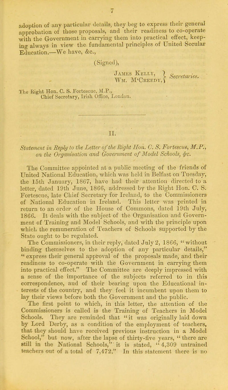4 adoption of any particular details, they beg to express their general approbation of those proposals, and their readiness to co-operate -with the Government in carrying them into practical effect, keep- ino' always in view the. fundamental principles of United Secular Education.—We have, &c., (Signed), James Kelly, \ Wm. M'Creedy, J Secretaries, Thu Right Hon. C. S. Forteacue, M.P., Chief Secretary, Irish OlEce, London. IT. Statement in Beply to the Letter of the Right Hon. C. S. Fortescue, M.F., on the Organisation and Government of Model Schools, ^c. The Committee appointed at a public meeting of the friends of United National Education, which was held in Belfast on Tuesday, the 15th January, 1867, have had their attention directed to a letter, dated 19th June, 1866, addressed by the Right Hon. C. S. Fortescue, late Chief Secretary for Ireland, to the Commissioners of National Education in Ireland. This letter was printed in return to an order of the House of Commons, dated 19th July, 1866. It deals with the subject of the Organisation and Govern- ment of Training and Model Schools, and with the principle upon which the remuneration of Teachers of Schools supported by the State ought to be regulated. The Commissioners, in their reply, dated July 2, 1866, “ without binding themselves to the adoption of any particular details,” “ express their general approval of the proposals made, and their readiness to co-operate with the Goveimment in carrying them into practical effect.” The Committee are deeply impressed with a sense of the importance of the subjects referred to in this correspondence, aud of their bearing upon the Educational in- terests of the country, and they feel it incumbent upon them to lay their views before both the Government and the public. The first point to which, in this letter, the attention of the Commissioners is called is the Training of Teachers in Model Schools. They are reminded that “ it was originally laid down by Lord Derby, as a condition of the employment of teachers, that they should have received previous instruction in a Model School,” but now, after the lapse of thirty-five years, “ there are still in the National Schools,” 'it is stated, “4,309 untrained teachers out of a total of 7,472.” In this statement there is no