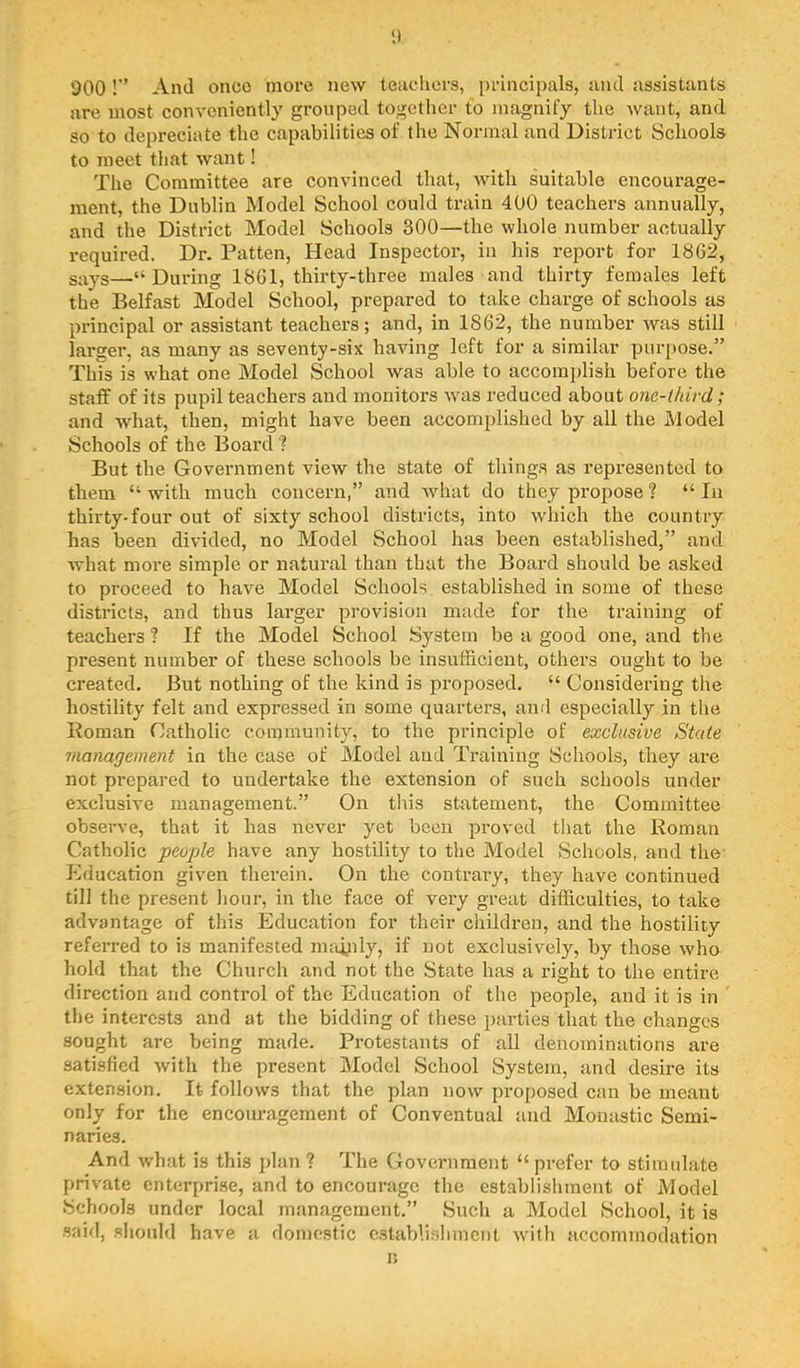<) 900!” And once more new teaclicrs, ijrincipals, ;uul assistants are most conveniently grouped together to magnify the want, and so to depreciate the capabilities of the Normal and District Schools to meet that want! The Committee are convinced that, with suitable encourage- ment, the Dublin Model School could train 400 teachers annually, and the District Model Schools 300—the whole number actually required. Dr. Patten, Head Inspector, in his report for 1862, says—“During 1861, thirty-three males and thirty females left the Belfast Model School, prepared to take charge of schools as principal or assistant teachers; and, in 1862, the number was still larger, as many as seventy-six having left for a similar purpose.” This is what one Model School was able to accomi)lish before the staff of its pupil teachers and monitors Avas reduced about one-ihird ; and what, then, might have been accom^rlished by all the Model Schools of the Board ? But the Government vicAv the state of things as represented to them “ with much concern,” and Avhat do they propose ? “ In thirty-four out of sixty school districts, into which the country has been divided, no Model School has been established,” and Avhat more simple or natural than that the Board should be asked to proceed to have Model Schools established in some of these districts, and thus larger provision made for the training of teachers ? If the Model School System be a good one, and the present number of these schools be insufficient, others ought to be created. But nothing of the kind is proposed. “ Considering the hostility felt and expressed in some quarters, and especially in the Roman Catholic coininunity, to the principle of exclusive State management in the case of Model and Training Schools, they are not prepared to undertake the extension of such schools under exclusive management.” On this statement, the Committee observe, that it has never yet been proved that the Roman Catholic people have any hostility to the Model Schools, and the- Education given therein. On the contrary, they have continued till the present hour, in the face of very great difficulties, to take advantage of this Education for their children, and the hostility referred to is manifested nnuiily, if not exclusively, by those who hold that the Church and not the State has a right to the entire direction and control of the Education of the people, and it is in ’ the interests and at the bidding of these i>arties that the changes sought are being made. Protestants of all denominations are satisfied with the present Model School System, and desire its extension. It follows that the plan now proposed can be meant only for the encouragement of Conventual and Monastic Semi- naries. And what is this plan ? The Government “prefer to stimulate private enterprise, and to encourage the establishment of Model Schools under local management.” Such a Model School, it is said, should have a domestic c.stabli.shincut wdth accommodation 1!