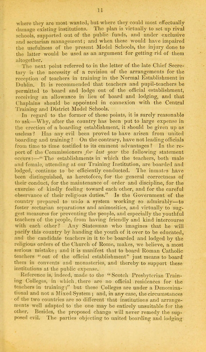 where they are most wanted, but where they could most effectually <lamagc existing institutions. The plan is virtually to set up rival schools, supported out of the public funds, and under exclusive and sectarian management; and when these would have impaired the usefulness of the present Model Schools, the injury done to the latter would be used as an argument for getting rid of them altogether. The next point referred to in the letter of the late Chief Secre- tary is the necessity of a revision of the arrangements for the reception of teachers in training in the Normal Establishment in Dublin. It is recommended that teachers and pupil-teachers be permitted to board and lodge out of the official establishment, receiving an allowance in lieu of board and lodging, and that Chaplains should be appointed in connexion with the Central Training and District Model Schools. In regard to the former of these points, it is surely reasonable to ask—Why, after the country has been put to large expense in the erection of a boarding establishment, it should be given up as useless? Has any evil been proved to have arisen from united boarding and training? On the contrary, have not leading officials from time to time testified to its eminent advantages? In the re- port of the Commissioners for last year the following statement occurs :—“ The establishments in which the teachers, both male and female, attending at our Training Institution, are boarded and lodged, continue to be efficiently conducted. The inmatps have been distinguished, as heretofore, for the general correctness of their conduct, for the maintenance of order and discipline, for the exercise of kindly feeling toward each other, and for the careful observance of their religious duties.” Is the Government of the country prepared to undo a system working so admirably—to foster sectarian separations and animosities, and virtually to sug- gest measures for preventing the people, and especially the youthful teachers of the people, from having friendly and kind intercourse with each other? Any Statesman who imagines that he will pacify this country by handing the youth of it over to be educated, and the candidate teachers in it to be boarded and lodged by the religious orders of the Church of Rome, makes, we believe, a most serious mistake; and it is manifest that to board Roman Catholic teachers “out of the official establishment” just means to board them in convents and monasteries, and thereby to support these institutions at the public expense. Reference is, indeed, made to the “Scotch Presbyterian Train- ing Colleges, in which, there are no official residences for the teachers in training;” but these Colleges are under a Denomina- tional and not a Mixed System ; and, in any case, the circumstances of the two countries are so different that institutions and arrange- ments well adapted to the one may be entirely unsuitable for the other. Besides, the proposed change will never remedy the sup- posed evil. 'I’lic parties objecting to united boarding and l(»dging