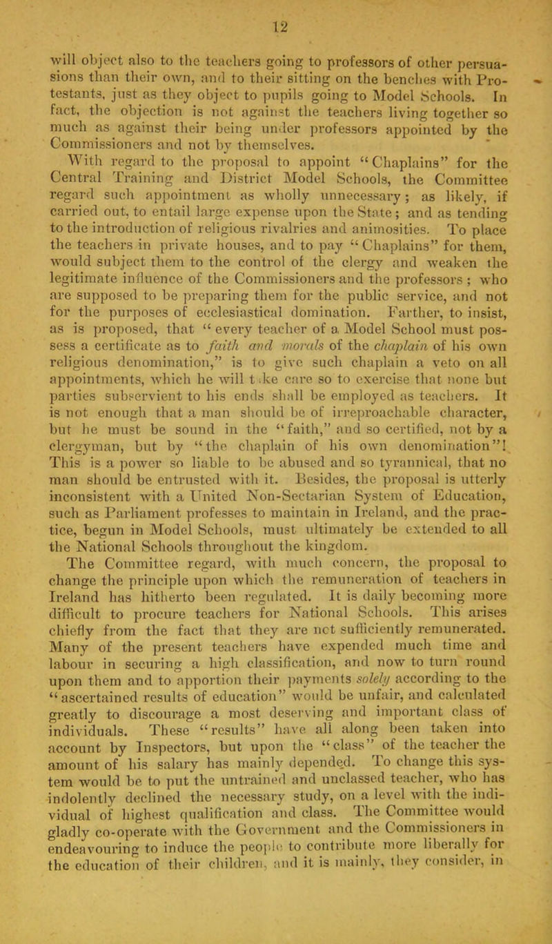 will object also to tlie teachers going to professors of other persua- sions than their own, and to their sitting on the benclies with Pro- testants. just as they object to pupils going to Model Schools. In fact, the objection is not against the teachers living together so much as against their being under professors appointed by the Commissioners and not by tltemsclves. With regard to the proposal to appoint “Chaplains” for the Central Training and District Model Schools, the Committee regard such appointment as wholly unnecessary; as likely, if carried out, to entail large expense upon the State; and as tending to the introduction of religious rivalries and animosities. To place the teachers in private houses, and to pay “Chaplains” for them, would subject them to the control of the clergy and weaken the legitimate influence of the Commissioners and the professors ; who are supposed to be preparing them for the public service, and not for the purposes of ecclesiastical domination. Farther, to insist, as is proposed, that “ every teacher of a, Model School must pos- sess a certificate as to faith avd inornls of the chaplain of his own religious denomination,” is to give such chaplain a veto on all appointments, wdiich he will tdee care so to exercise that none but parties subservient to his ends shall be employed as teachers. It is not enough that a man should be of irreproachable character, but he must be sound in the “faith,” and so certified, not by a clergyman, but by “the chaplain of his own denomination”! This is a power so liable to be abused and so tyrannical, that no man should be entrusted with it. Besides, the proposal is utterly inconsistent with a United Non-Sectarian System of Education, such as Parliament professes to maintain in Ireland, and the prac- tice, begun in Model Schools, must ultimately be extended to all the National >Schools throughout the kingdom. The Committee regard, Avilh much concern, the proposal to change the principle upon which the remuneration of teachers in Ireland has hitherto been regulated. It is daily becoming more difficult to procure teachers for National Schools. This ai’ises chiefly from the fact that they are net sufficiently remunerated. Many of the present teachers have expended much time and labour in securing a high classification, and now to turn round upon them and to apportion their ])ayrnents solely according to the “ascertained results of education” would be unfair, and calculated greatly to discourage a most deserving and important class ot individuals. These “results” have all along been taken into account by Inspectors, but upon the “class” of the teacher the amount of his salary has mainly depended. To change this sys- tem would be to put the untrained and uuclassed teacher, who has indolently d<!clined the necessary study, on a level Avith the indi- vidual of highest qualification and class. The Committee Avould gladly co-operate Avith the Government and the Commissioners in endeaA'ouring to induce the people to contribute more libeially for the education of their children, autl it is mainly, they cousidei, in