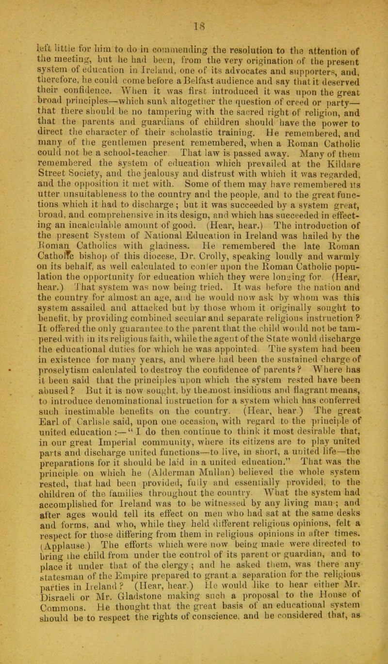 lefl little t'oi- him to do in coinmending the resolution to the attention of tlie meeting, but he had been, from the very origination of the present system of education in Ireland, one of its advocates and supporters, and, therefore, he could come before a Belfast audience and say that it deserved their confidence. When it was first introduced it was upon the great broad principles—which sunk altogether the question of creed or j)arty— that there should be no tampering with the sacred right of religion, and that the parents and guardians of children should have the power to direct the character of their scholastic training. He remembered, and many of the gentlemen present remembered, when a Koman Catholic could not be a school-teacher That law is passed away. Many of them remembered the system of education which prevailed at the Kildare Street Society, and the jealousy aud distrust with which it was regarded, and the opposition it met with. Some of them may have remembered its utter nnsuitabieness to the country and the people, and to the great func- tions which it had to discharge; but it was succeeded by a system great, broad, and comprehensive in its design, and which has succeeded in effect- ing an incalculable amount of good. (Hear, hear.) The introduction of the present System of JSTaiional Education in Ireland was hailed by the Homan Catholics with gladness. He remembered the late Roman CatholTc bishop of this diocese. Dr. Crolly, speaking loudly and warmly on its behalf, as well calculated to conler upon the lloman Catholic popu- lation the ojiportunity for education which they were longing for (Hear, hear.) That system was now being tried. It was liefore the nation and the country for almost an age, and he would now ask by whom was this system assailed and attacked but by those whom it originally sought to benefit, by providing combined secular and separate religious instruction ? It offered the only guarantee to the parent that the child would not be tam- pered with in its religious faith, while the agent of the State would discharge the educational duties for which he was appointed. The system had been in existence for many years, and where had been the sustained charge of proselytism calculated to destroy the confidence of parents? Where has it been said that the principles upon which the system rested have been abused ? But it is now sought, by ihe.most insidious and flagrant means, to introduce denominational instruction for a system which has conferred such inestimable benefits on the country. (Hear, hear.) The great Earl of Carlisle said, upon one occasion, with regard to the principle of united education :—“ I do then continue to think it most desirable that, in our great Imperial community, wiiere its citizens are to jilay united parts and discharge united functions—to live, in short, a united life—the preparations for it should be laid in a united education.” That was the principle ou which he (Alderman Mullan) believetl the whole system rested, that had been provided, fully aud essentially provided, to the children of the families throughout the country. What the system had accomplished for Ireland was to be witnessed by any living man ; and after ages would tell its effect on men who had sat at the same desks and forms, aud who, while they held different religious o|)inions, felt a respect for those differing from them in religious opinions in after times. (Applause) The efforts which were now being made were directed to bring ihe child from under the control of its parent or guardian, and to place it under that of the clergy ; and he aske<l tliem, was there any statesman of the Empire prepared to grant a separation for the religious parties in Ireland ? (Hear, hear.) He would like to hear either Mr. Disraeli or Mr. Gladstone making such a proposal to the House of Commons. He thought that the great basis of an educational system should be to respect the rights of conscience, and he considered that, as