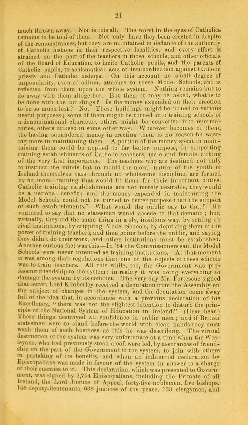much thrown away. Nor is this all. The worst in the eyes of Catholics remains to be told of them. Not only have they been erected in despite of the remonstrances, but they are lUiiintained in defiance of the authority of Catholic bishops in their respective localities, and every effort is strained on the part of the teachers in those schools, and other olficials of the Board of Education, to incite Catholic pupils, and the parents of I'atholic pupils, to schismatical acts of insubordination against Catholic priests and Catholic bishops. On this account no small degree of unpopularity, even of odium, attaches to these Model Schools, and is reflected from them upon the whole system. Nothing remains but to do away with them altogether. But then, it may be asked, what is to be done with the buildings ? Is the money expended on their erection to be so much lost ? No. These buildings might be turned to various useful purposes; some of them might be turned into training schools of a denominational character, others might be converted into reforma- tories, other's utilised in some other way. Whatever becomes of them, the having squandered money in erecting them is no reason fur wast- ing more in maintaining them. A poi'tion of the money spent in main- taining them could be applied to far better purpose, in supporting training establishments of Catholic teachers, male and female, a thing of the very first importance. The teachers who are destined not only to instruct the minds but to mould the moral nature of the youth of Ireland themselves pass through no wholesome discipline, are formed by no moral training that would fit them for their important duties. Catholic training establishments are not merely desirable, they would be a national benefit; and the money expended in maintaining the Model Schools could not be turned to better purjjose than the support of such establishments.’’ What would the public say to that? He ventured to say tliat no statesman would accede to that demand ; but, virtually, they did the same thing in a sly, insidiorrs way, by setting up rival institutions, by crippling Model Schools, by depriving them ol the power of training teachers, and then going before the public, and saying they didn’t do their work, and other institutions must be established. Another curious fact was this—In ’64 the Commissioners said the Model Schools were never intended as training institutions. At that moment it was among their regulations that one of the objects of these schools was to train teachers. All this while, too, the Government was pro- fessing friendship to the system ; in reality it was doing everything to damage the system by its conduct. The very day Mr. Fortescue signed that letter. Lord Kimberley received a deputation from the Assembly on the subject of changes in the system, and the deputation came away full of the idea that, in accordance with a previous declaration of his Excellency, “there was not the slightest intention to disturb the prin- ciple of the National System of Education in Ireland.” (Hear, hear.) These things destroyed all confidence in public men; and if British statesmen were to stand before the w'orld with clean hands they must wash them of such business as this he was describing. The virtual destruction of the system was very unfortunate at a time when the Wes- leyans, who had previously stood aloof, were led, by assurances of friend- ship on the part of the Government to the system, to join with others in partaking of its benefits, and when an influential declaration by Episcopalians was made in favour of the system in answer to a charge of their enemies to it. 'This declaration, which was presented to Govern- ment, was signed by 2,754 Episcopalians, including the Primate of all Ireland, the Lord Justice of Appeal, forty-five noblemen, five bishops. 146 deputy-lieutenants, 6J6 justices of the peace, 733 clergymen, and