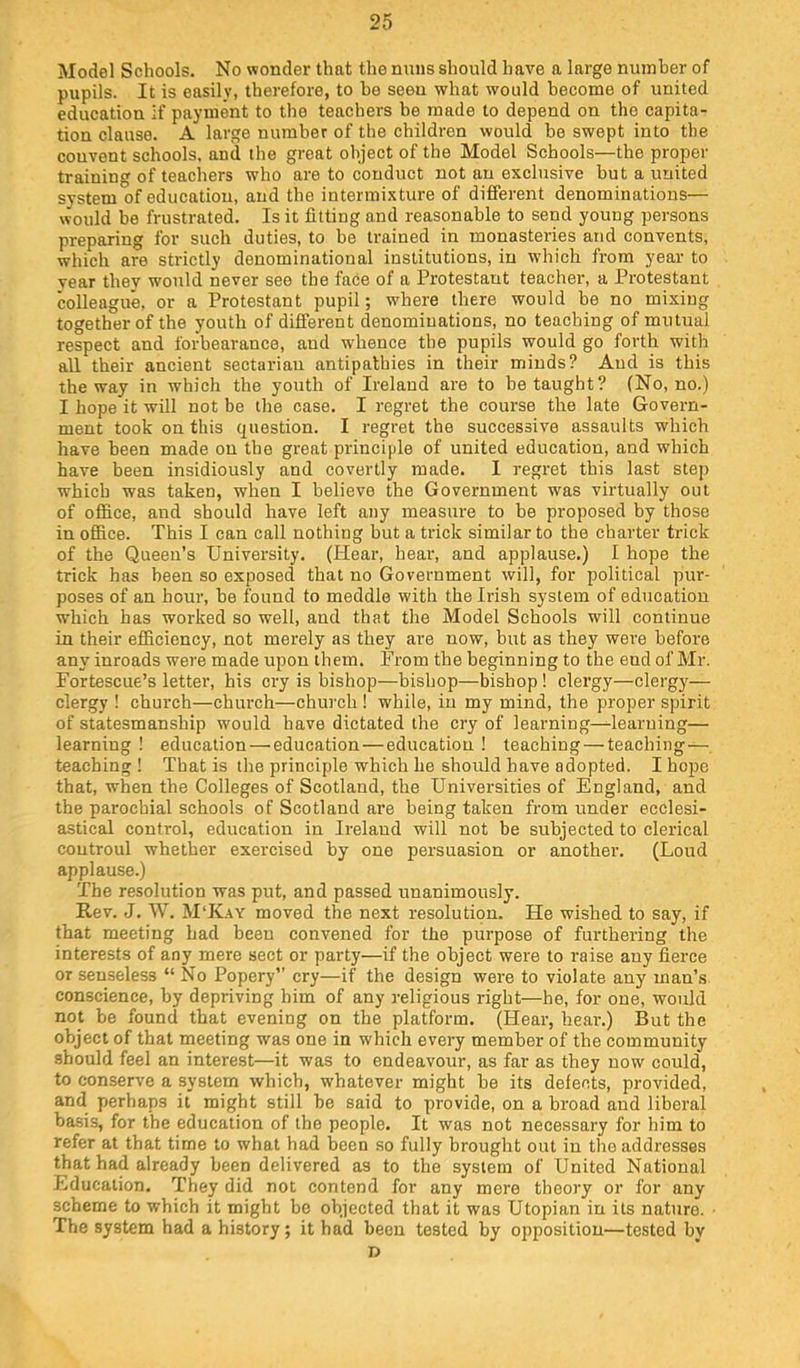 Model Schools. No wonder that the nuns should have a large number of pupils. It is easily, therefore, to be seen what would become of united education if payment to the teachers be made to depend on the capita- tion clause. A large number of the children would be swept into the convent schools, and the great object of the Model Schools—the proper training of teachers who are to eouduct not an exclusive but a united system of education, and the intermixture of different denominations— would be frustrated. Is it fitting and reasonable to send young persons preparing for such duties, to be trained in monasteries and convents, which are strictly denominational institutions, in which from year to year thev would never see the face of a Protestant teacher, a Protestant colleague, or a Protestant pupil; where there would be no mixing together of the youth of different denominations, no teaching of mutual respect and forbearance, and whence tbe pupils would go forth with all their ancient sectarian antipathies in their minds? And is this the way in which the youth of Ireland are to be taught? (No, no.) I hope it will not be the case. I regret the course the late Govern- ment took on this question. I regret the successive assaults which have been made on tbe great principle of united education, and which have been insidiously and covertly made. I regret this last step which was taken, when I believe the Government was virtually out of office, and should have left any measui’e to be proposed by those in office. This I can call nothing but a trick similar to the charter trick of the Queen’s University. (Hear, hear, and applause.) I hope the trick has been so exposed that no Government will, for political pur- poses of an hour, be found to meddle with the Irish system of education which has worked so well, and that the Model Schools will continue in their efficiency, not merely as they are now, but as they were before any inroads were made upon them. From the beginning to the end of Mr. Fortescue’s letter, his cry is bishop—bishop—bishop ! clergy—clergy— clergy ! church—church—church ! while, in my mind, the proper spirit of statesmanship would have dictated the cry of learning—^learning— learning ! education—'education—education ! teaching — teaching— teaching ! That is the principle which he shordd have adopted. I hope that, when the Colleges of Scotland, the Universities of England, and the parochial schools of Scotland are being taken from under ecclesi- astical control, education in Ireland will not be subjected to clerical coutroul whether exercised by one persuasion or another, (Loud applause.) The resolution was put, and passed unanimously. Rev. J. W. M‘K.\y moved the next resolution. He wished to say, if that meeting had been convened for the purpose of furthering the interests of any mere sect or party—if the object were to i-aise any fierce or senseless “ No Popery” cry—if the design were to violate any man’s conscience, by depriving him of any religious right—he, for one, would not be found that evening on the platform. (Hear, hear.) But the object of that meeting was one in which every member of the community should feel an interest—it was to endeavour, as far as they now could, to conserve a system which, whatever might be its defects, provided, and perhaps it might still be said to provide, on a broad and liberal basis, for the education of the people. It was not necessary for him to refer at that time to what had been so fully brought out in the addresses that had already been delivered as to the system of United National Education, They did not contend for any mere theory or for any scheme to which it might be objected that it was Utopian in its nature. ■ The system had a history; it had been tested by opposition—tested by D