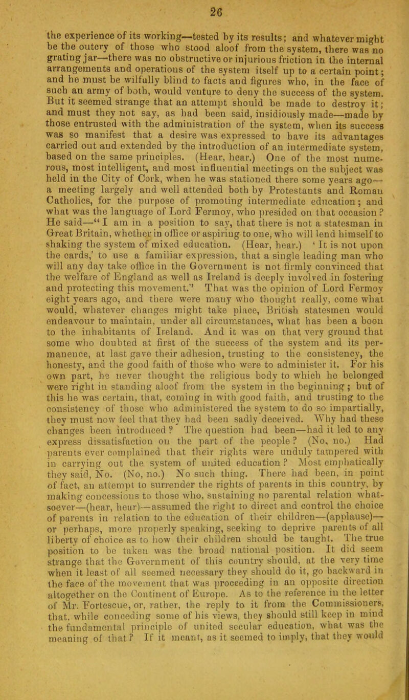 the experience of its working—tested hy its results; and whatever might be the outcry of those who stood aloof from the system, there was no grating jar—there was no obstructive or injurious friction in the internal arrangements and operations of the system itself up to a certain point; and he must be wilfully blind to facts and figures who, in the face of such an army of both, would venture to deny the success of the system. But it seemed strange that an attemj)t should be made to destroy it; and must they not say, as had been said, insidiously made—made hy those entrusted with the administration of the system, when its success was so manifest that a desire was expressed to have its advantages carried out and extended by the introduction of an intermediate system, based on the same principles. (Hear, hear.) One of the most nume- rous, most intelligent, and most influential meetings on the subject was held in the City of Cork, when he was stationed there some years ago— a meeting largely and well attended both by Protestants and Roman Catholics, for the purpose of promoting intermediate education; and what was the language of Lord Ferrnoy, who presided on that occasion ? He said—“ I am in a position to say, that there is not a statesman in Great Britain, whether in office or aspiring to one, who will lend himself to shaking the system of mixed education. (Hear, hear.) ‘It is not upon the cards,’ to use a familiar expression, that a single leading man who will any day take office in the Government is not firmly convinced that the welfare of England as w'ell as Ireland is deeply involved in fostering and protecting this movement.’’ That was the opinion of Lord Fermoy eight years ago, and there were many who thought really, come what would, whatever changes might take place, British statesmen would endeavour to maintain, under all circum.stauces, what has been a boon to the inhabitants of Ireland. And it was on that very ground that some who doubted at first of the success of the system and its per- manence, at last gave their adhesion, trusting to the consistency, the honesty, and the good faith of those who were to administer it. For his own part, he never thought the religious body to which ho belonged were right in standing aloof from the system in the beginning ; but of this he was certain, that, coming in with good faith, and trusting to the consistency of those who administered the system to do so impartially, they must now leel that they had been sadly deceived. Why had these changes been introduced? The question had been—had it led to any exjrress dissatisfaction on the part of the people ? (No, no.) Had parents ever complained that their rights were unduly tampered with in carrying out the system of united education ? Most emjjhatieally they said. No. (No, no.) No such thing. There had been, in point of fact, an attempt to surrender the rights of parents in this country, hy making concessions to those who, sustaining no parental relation what- soever—(hear, hear)—assumed the right to direct and control the choice of parents in relation to the education of their children—(applause)— or perhaps, more projterly speaking, seeking to deprive parents of all liberty of choice as to how their children should he taught. '1 he true position to be taken was the broad national ))osition. It did seem strange that the Government of this country should, at the very time when it least of all seemed necessary they should do it, go backward in the face of the movement that was ])roceeding in au opposite direction altogether on the Continent of Europe. As to the reference in the letter of Mr. Fortescue, or, rather, the reply to it from the Commissioners, that, while conceding some of his views, they should still keep in mind the fundamental principle of united secular education, what was the meaning of that? If it meant, as it seemed to imply, that they would p