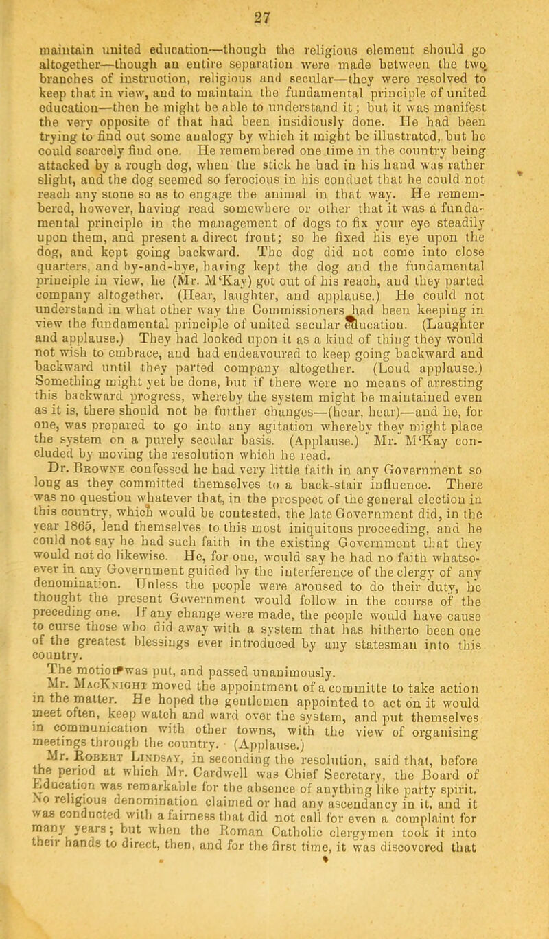 inaiutaiQ united education—though the religious element should go altogether—though an entire separation were made between the two, branches of instruction, religious and secular—they were resolved to keep that in view, and to maintain the fundamental principle of united education—then he might be able to understand it; but it was manifest the very opposite of that had been insidiously done. He had been trying to find out some analogy by which it might be illustrated, but he could scarcely find one. He remembered one time in the country being attacked by a rough dog, when the stick he had in Ins hand was rather slight, and the dog seemed so ferocious in his conduct that he could not reach any stone so as to engage the animal in that way. He remem- bered, however, having read somewhere or other that it was a funda- mental principle in the management of dogs to fix your eye steadily upon them, and present a direct front; so he fixed his eye upon the dog, and kept going backward. The dog did not come into close quarters, and by-and-bye, haring kept the dog and the fundamental principle in view, he (li'Ir. M‘Kay) got out of his reach, and they parted company altogether, (tlear, laughter, and applause.) He could not understand in what other way the Commissioners had been keeping in view the fundamental principle of united secular Slucatiou. (Laughter and applause.) They had looked upon it as a kind of thing they would not wish to embrace, and had endeavoured to keep going backward and backward until they parted company altogether. (Loud applause.) Something might yet be done, but if there were no means of arresting this backward progress, whereby the system might be maintained even as it is, there should not be further changes—(hear, hear)—and he, for one, was prepared to go into any agitation whereby they might place the system on a purely secular basis. (Applause.) Mr. M‘Kay con- cluded by moving the resolution which he read. Dr. Beowne confessed he had very little faith in any Government so long as they committed themselves to a back-stair influence. There was no question whatever that, in the prospect of the general election in this country, whicli would be contested, the late Government did, in the year 1865, lend themselves to this most iniquitous proceeding, and he could not say he had such faith in the existing Government that they would not do likewise. He, for one, would say he had no faith whatso- ever in any Government guided by the interference of theclergj' of any denomination. Unless the people were aroused to do their duty, he thought the present Government would follow in the course of tlie preceding one. If any change were made, the people would have cause to curse those who did away with a system that has hitherto been one of the greatest blessings ever introduced by any statesman into this country. The motiot^was put, and passed unanimously. Mr. MacKniqhx moved the appointment ofacommitte to take action in the matter. He hoped the gentlemen appointed to act bn it would meet often, keep watch and ward over the system, and put themselves in communication with other towns, with the view of organising meetings through the country. (Applause.) Mr. Robekt Lindsay, in seconding the resolution, said that, before the period at which Mr. Cardwell was Chief Secretary, the Board of Lducation was rema.rkable for the absence of anything like party spirit. AO religious denomination claimed or had any ascendancy in it, and it was conducted with a fairness that did not call for even a complaint for many years; but when the Roman Catholic clergymen took it into their hands to direct, then, and for the first time, it was discovered that