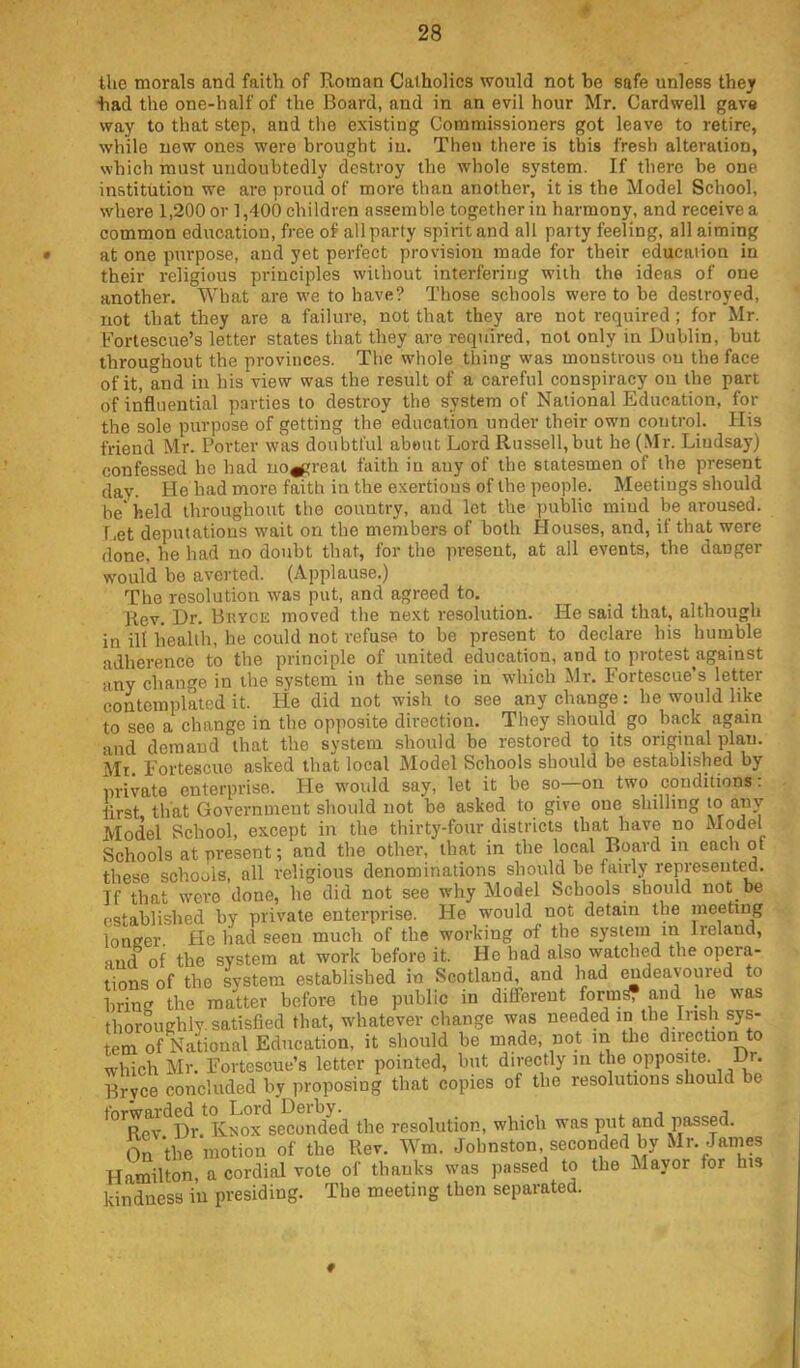 tlie morals and faith of Roman Catholics would not be safe unless they ■had the one-half of the Board, and in an evil hour Mr. Cardwell gave way to that step, and tiie existing Commissioners got leave to retire, while new ones were brought in. Then there is this fresh alteration, which must undoubtedly destroy the whole sj'stem. If there be one institution we are proud of more than another, it is the Model School, where 1,200 or 1,400 children assemble together in harmony, and receive a common education, free of all party spirit and all party feeling, all aiming at one purpose, and yet perfect provision made for their education in their religious principles without interfering with the ideas of one another. What are we to have? Those schools were to he destroyed, not that they are a failure, not that they are not required; for Mr. Fortescue’s letter states that they are required, not only in Dublin, but throughout the provinces. The whole thing was monstrous on the face of it, and in his view was the result of a careful conspiracy ou the part of iiafluential parties to destroy the system of National Education, for the sole purpose of getting the education under their own control. His friend Mr. Porter was doubtful about Lord Russell, but he (Mr. Lindsay) confessed he had no^'reat faith in any of the statesmen of the present day. He had more faith in the exertions of the people. Meetings should be' held throughout the country, and let the i^ublic mind be aroused, f.et deputations wait on the members of both Houses, and, if that were done, he had no doubt that, for the present, at all events, the danger would be averted. (Applause.) The resolution was put, and agreed to. Rev. Dr. Bryce moved the next resolution. He said that, although in ill health, he could not refuse to be present to declare his humble adherence to the principle of united education, and to protest against any change in the system in the sense in which Mr. Fortescue’s letter contemplated it. He did not wish to see any change: he would like to see a change in the opposite direction. They should go back again and demand that the system should be restored to its original plan. Mi. Fortescue asked that local Model Schools should be established by nrivate enterprise. He wmiild say, let it be so—on two conditions: iirst that Government should not be asked to give one shilling to any Model School, except in the thirty-four districts that have no Model Schools at present; and the other, that in the local Board in each of these schools, all religious denominations should be fairly represented. If that were done, he did not see why Model Schools should not be established by private enterprise. He would not detain the meeting lonirer. He had seen much of the working of the system m Ireland, and of the system at work before it. He had also watched the opera- tions of the system established in Scotland, and had endeavoured to bring the matter before the public in different form^ and he was thoroughly, satisfied that, whatever change was needed in the Irish sys- tem of National Education, it should be made, not m the direction to which Mr. Fortescue’s letter pointed, but directly in the opposite. Dr. Bryce concluded by proposing that copies of the resolutions should be t'oTWEirdcd to Lord Lciby* ^ . j j Rev Dr. Knox seconded the resolution, which was put and passed. On the motion of the Rev. Wm. Johnston, seconded by Mr. Janies Hamilton, a cordial vote of thanks was passed to the Mayor for his kindness in presiding. The meeting then separated.