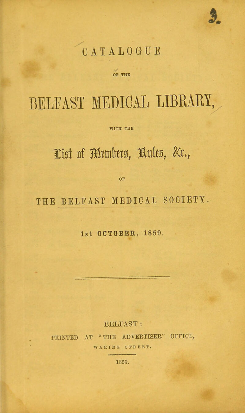 A CATALOGUE OJ THE BELFAST MEDICAL LIBRARY^ WITH THE list nf JfittnliBts, lAitte, THE BELFAST AIEDICAL SOCIETY. 1st OCTOBEE, 1859. BELFAST : miNTED AT “ THE ADVERTISER” OEEICE, ATARINQ 8TKEET. 1859.