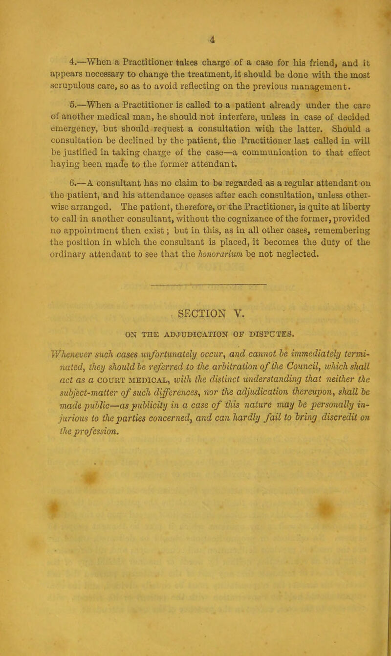 4. —When a Practitioner takes charge of a case for his friend, and it appears necessary to change the treatment, it should be done with the most scrupulous care, so as to avoid reflecting on the previous management. 5. —When a Practitioner is called to a patient already under the care of another medical man, he should not interfere, unless in case of decided emergency, but should request a consultation with the latter. Should a consultation be declined by the patient, the Practitioner last called in will be justified in taking charge of the case—a communication to that effect haying been made to the former attendant. G.—A consultant has no claim to be regarded as a regular attendant on the patient, and his attendance ceases after each consultation, unless other- wise arranged. The patient, therefore, or the Practitioner, is quite at liberty to call in another consultant, without the cognizance of the former, provided no appointment then exist; but in this, ns in all other cases, remembering the position in which the consultant is placed, it becomes the duty of the ordinary attendant to see that the honorarium be not neglected. SECTION V. ON THE ADJUDICATION OF DISPUTES. Whenever such cases unfortunately occur, and cannot ie immediately termi- nated, they should be referred to the arbitration of the Council, which shall act as a court medical, with the distinct understanding that neither the subject-matter of such differences, nor the adjudication thereupon, shall be made public—as pjiblicity in a case of this nature may be personally in- jurious to the parties concerned, and can hardly fail to bring discredit on the profession. t ►