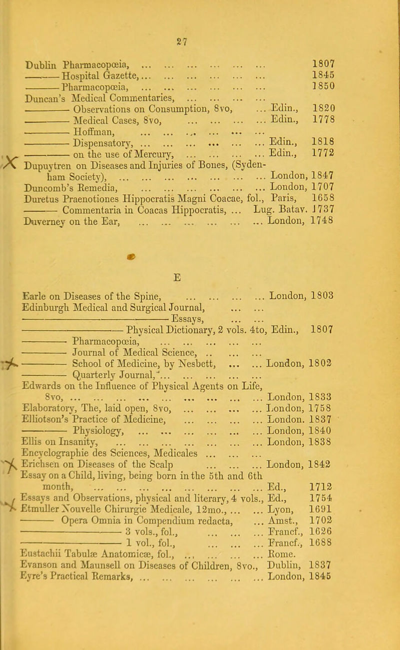 Dublin PhaimacopcEia, 1807 Hospital Gazette, 1845 Pharmacopoeia, 1850 Duncan’s Medical Commentaries, ■ Observations on Consumption, 8vo, ... Edin., 1820 — Medical Cases, 8vo, Edin., 1778 Hoffman, Dispensatory, Edin., 1818 ^ on the use of Mercury, Edin., 1772 Dupuytren on Diseases and Injm’ies of Bones, (Syden- ham Society), London, 1847 Duncomb’s Eemedia, London, 1707 Duretus Praenotiones Hippocratis Magni Coacae, fol., Paris, 1658 Commentaria in Coacas Hippocratis, ... Lug. Batav. J737 Duvemey on the Ear, London, 1748 E Earle on Diseases of the Spine, Edinbm-gh Medical and Surgical Journal, • Essays, ... London, 1803 7^ Physical Dictionary, 2 vols. 4to, Edin., 1807 Pharmacopoeia, Jom-nal of Medical Science, School of Medicine, by Nesbett, London, 1802 Quarterly Journal,'... Edwards on the Influence of Physical Agents on Life, 8vo, ... Elaborately, The, laid open, 8vo, Elliotson’s Practice of Medicine, Physiology, . London, 1833 ... London, 1758 ... London. 1837 ... London, 1840 ... London, 1838 Ellis on Insanity, Encyclographie des Sciences, Medicales Erichsen on Diseases of the Scalp London, 1842 Essay on a Child, living, being born in the 5th and 6th month, Ed., 1712 , Essays and Observations, physical and literary, 4 vols., Ed., 1754 Etmuller Xouvelle Chirurgie Medicale, 12mo., Lyon, 1691 ■ Opera Omnia in Compendium redacta, ... Amst., 1702 3 vols., fol., Erancf., 1626 1 vol., fol., Erancf., 1688 Eustachii Tabulae Anatomicse, fol., ... Home. Evanson and MaunseU on Diseases of Children, 8vo., Dublin, 1837 Eyre’s Practical Remarks, London, 1845