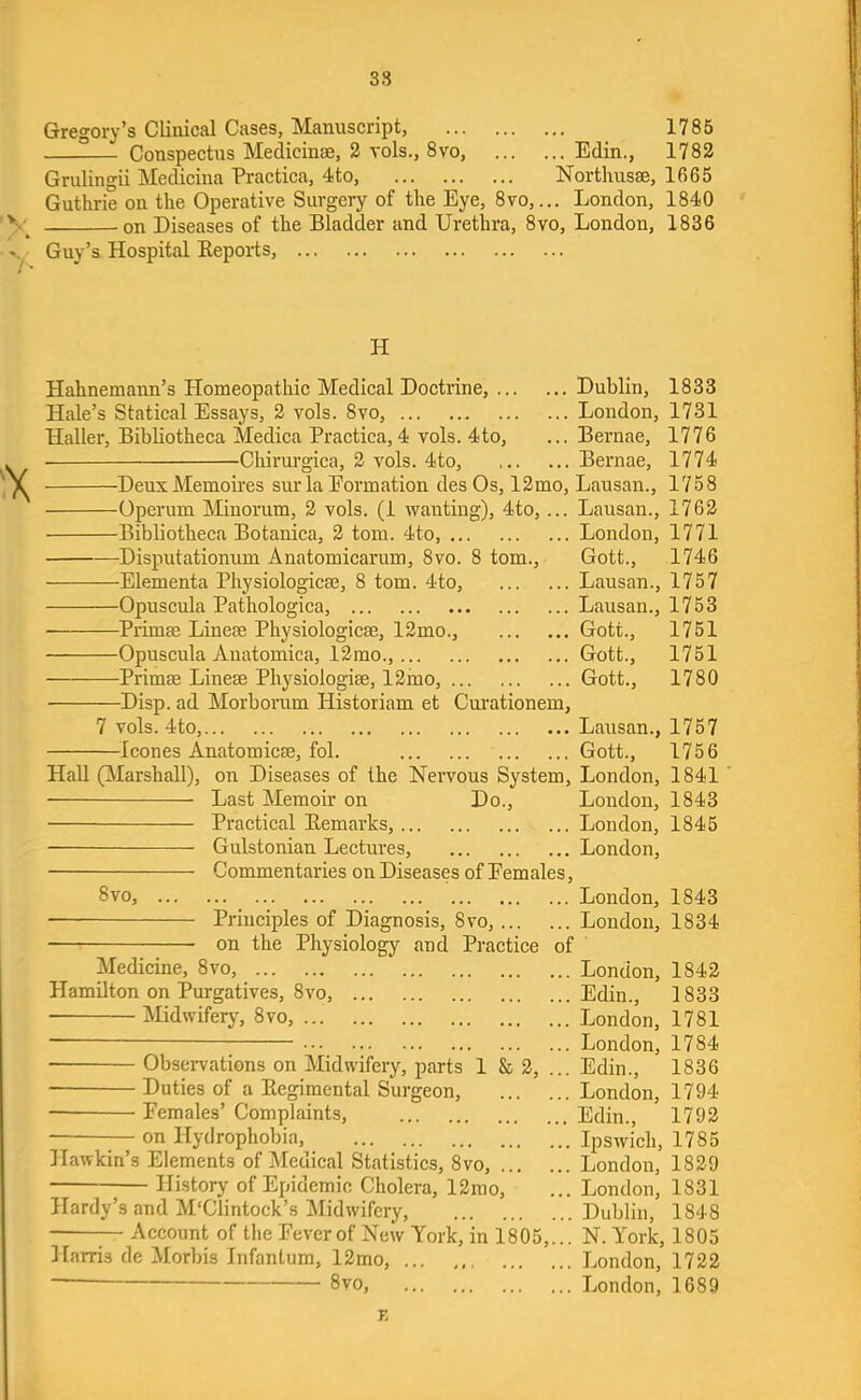 38 Gregory’s Clinical Cases, Manuscript, 1786 Conspectus Medicinae, 2 vols., 8vo, Edin., 1782 Grulingii Medicina Practica, 4to, Northusse, 1665 Guthrie on the Operative Surgery of the Eye, 8vo,... London, 1840 on Diseases of the Bladder and Urethra, 8vo, London, 1836 Guy’s Hospital Reports, H Hahnemann’s Homeopathic Medical Doctrine, Dublin, 1833 Hale’s Statical Essays, 2 vols. 8vo, Loudon, 1731 Haller, Bibliotheca Medica Practica, 4 vols. 4to, ... Bernae, 1776 Chirurgica, 2 vols. 4to, Bernae, 1774 DeuxMemoires sur la Eormation desOs, 12mo, Lausan., 1758 Operum Minorum, 2 vols. (1 wanting), 4to, ... Lausan., 1762 Bibliotheca Botanica, 2 tom. 4to, London, 1771 Disputationum Anatomicarum, 8vo. 8 tom., Gott., 1746 Elementa Physiologicm, 8 tom. 4to, Lausan., 1757 Opuscula Pathologica, Lausan., 1753 Primse Linem Physiologicse, 12mo., Gott., 1751 Opuscula Anatomica, 12mo., Gott., 1751 Primse Linem Physiologise, 12ino, Gott., 1780 Disp. ad Morboimm Historiam et Cm'ationem, 7 vols. 4to, Lausan., 1757 leones Anatomicse, fol. Gott., 1756 HaU (ilarshall), on Diseases of the Nervous System, London, 1841 Last Memoir on Do., London, 1843 Practical Remarks, London, 1845 Gulstonian Lectures, London, Commentaries on Diseases of Eemales, 8vo, London, 1843 Principles of Diagnosis, 8vo, Loudon, 1834 on the Physiology and Practice of ' Medicine, 8vo, London, 1842 Hamilton on Purgatives, 8vo, Edin., 1833 Midwifery, 8vo, London, 1781 ■ London, 1784 Observations on Midwifery, parts 1 8s 2, ... Edin., 1836 Duties of a Regimental Surgeon, London, 1794 ■ Eemales’ Complaints, Edin., 1792 — on Hydrophobia, Ipswich, 1785 Hawkin’s Elements of Medical Statistics, 8vo, London, 1829 History of Epidemic Cholera, 12rao, ... London, 1831 Hardy’s and M'Clintock’s Midwifery, Dublin, 1848 — Account of the Fever of New York, in 1805,... N. York, 1805 Harris de Morbis Infantum, 12mo, London, 1722 ■“ 8vo, London, 1689 K