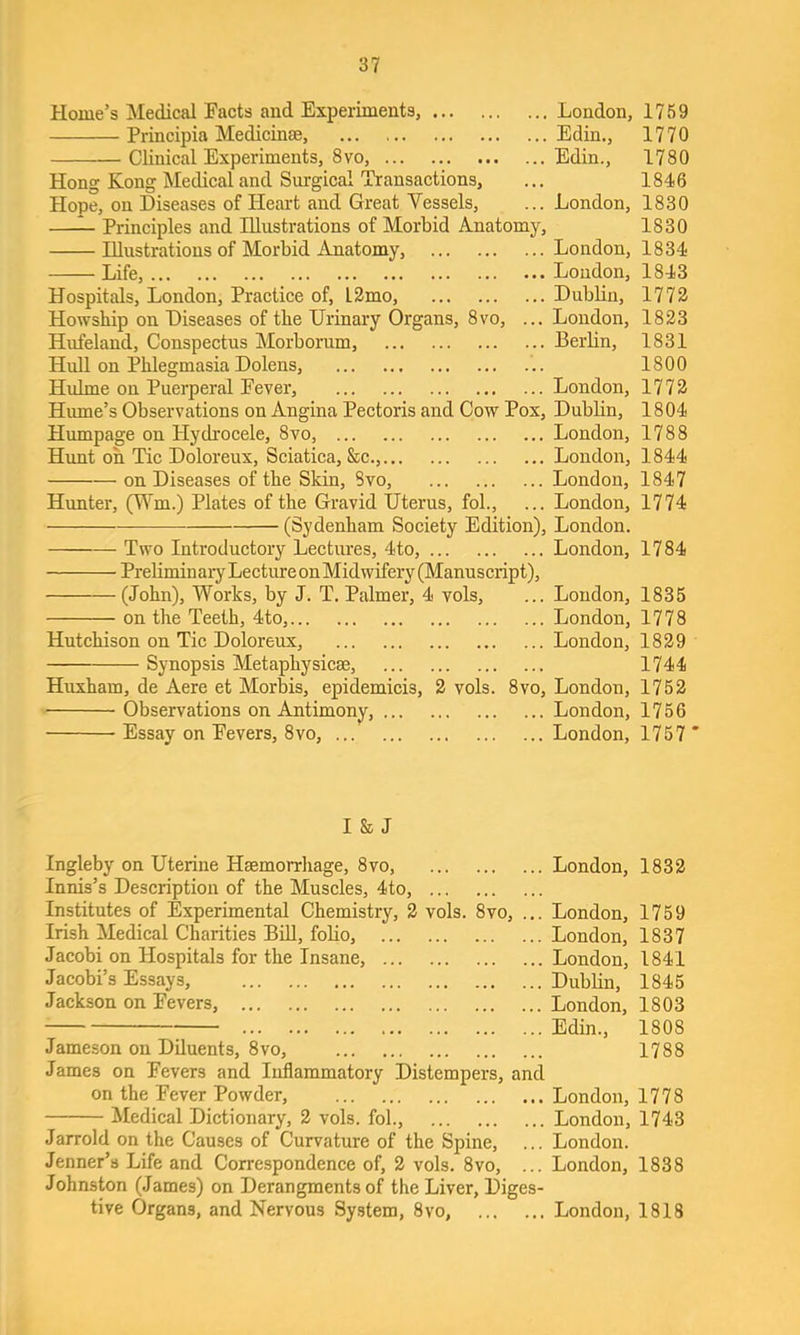 Home’s Medical Facts and Experiments, London, 1759 Principia Medicinae, Edin., 1770 Clinical Experiments, 8VO, Edin., 1780 Hong Kong Medical and Surgical Transactions, ... 1846 Hope, on Diseases of Heart and Great Vessels, ... London, 1830 —^ Principles and Illustrations of Morbid Anatomy, 1830 Illustrations of Morbid Anatomy, London, 1834 Life, Loudon, 1843 Hospitals, London, Practice of, l2mo, Dublin, 1773 Howship on Diseases of tbe Urinary Organs, 8vo, ... Loudon, 1823 Hufeland, Conspectus Morborum, Berlin, 1831 Hull on Phlegmasia Dolens, 1800 Hulme on Puerperal Fever, London, 1773 Hume’s Observations on Angina Pectoris and Cow Pox, Dubbn, 1804 Humpage on Hydrocele, 8vo, London, 1788 Hunt oh Tic Doloreux, Sciatica, S:c., London, 1844 on Diseases of the Skin, 8vo, London, 1847 Hunter, (V'm.) Plates of the Gravid Uterus, fob, ... London, 1774 (Sydenham Society Edition), London. Two Introductory Lectures, 4to, London, 1784 Preliminary Lecture onMidwifery (Manuseript), (John), Works, by J. T. Palmer, 4 vols, ... Loudon, 1835 on the Teeth, 4to, London, 1778 Hutchison on Tic Doloreux, London, 1839 Synopsis Metaphysicas, 1744 Huxham, de Aere et Morbis, epidemicis, 2 vols. 8vo, London, 1752 Observations on Antimony, London, 1756 Essay on Fevers, 8vo, London, 1757 “ I 8s J Ingleby on Uterine Haemorrhage, 8vo, Innis’s Description of the Muscles, 4to, Institutes of Experimental Chemistry, 3 vols. 8vo, Irish Medical Charities BiU, foHo, Jacobi on Hospitals for the Insane, Jacobi’s Essays, Jackson on Fevers, Jameson on Diluents, 8vo, .. London, 1833 .. London, 1759 .. London, 1837 .. London, 1841 .. Dubbn, 1845 .. London, 1803 .. Edin., 1808 1788 James on Fevers and Inflammatory Distempers, and on the Fever Powder, London, 1778 Medical Dictionary, 2 vols. fob, London, 1743 Jarrold on the Causes of Curvature of the Spine, ... London. Jenner’s Life and Correspondence of, 2 vols. 8vo, ... London, 1838 Johnston (James) on Derangments of the Liver, Diges- tive Organs, and Nervous System, 8vo, London, 1818