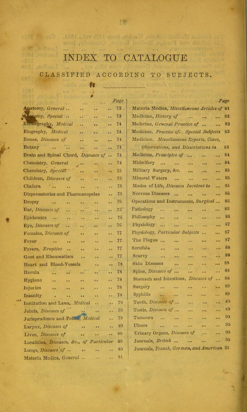 ro INDEX TO CATALOGUE CLASSIFIED ACCOEDING TO SUBJECTS. u tomy, General .. ty, Special .. Medical Biography, Medical Bones, Diseases of Botany Brain and Spinal Chord, Diseases of Chemistry, General ^ ** Chemistry, Specidt Children, Diseases of Cholera ' Dispensatories and Pharmacopeias Dropsy Ear, Diseases of Epidemics .. .. .. .. .. 7G Eye, Diseases of .. .. .. .. 7G Dage 73 73 74 74 74 74 74 74 75 75 76 75 7G 73 Females, Diseases o/ .. Fever Fevers, Eruptive .. Gout and Bhenraatism Heart and Blood-Vessels •• Hernia .. Hygiene Injuries .. .. .* Insanity . .. .. Institution and Laws,. Medical •. Joints, Diseases of Jurisprudeneo and VoVU^^Mcdical Lai’ynx, Diseases of Liver, Diseases of 77 77 77 77 78 78 78 78 78 7<J 79 79 80 80 Localities, Diseases, <Pc., of Particular 80 Lungs, Diseases of .. .. Materia Mcdica, General .. 80 81 Page Materia Mcdica, Miscellaneous Articles of 81 Medicine, History of ... 82 Medicine, General Practice of ... 82 Medicine. Practice cf. Special Subjects 83 Medicine. Miscellaneous Reports, Cases, Observations, and Dissertations in 83 Medicine, Principles of 84 Midwifery 84 Military Surgery, &c 85 Mineral Vaters 85 Modes of Life, Diseases Incident to ... 85 Nervous Diseases 85 Operations and Instruments, Surgical... 8G Pathology 86 Pliilosophy 86 Physiology 87 Pliysiology, Particular Subjects 87 The Plague 87 Scrofula 83 Scurvy 88 Skin Diseases 83 Spine, Diseases of 83 Stomach and Intestines, Diseases of ... 88 Surgery 89 Syphilis 89 Teeth, Diseases of 89 Testis, Diseases of 89 Tumours 99 Ulcers 90 Urinary Organs, Diseases of 90 Journals, British 90 Journals, French, Get man, and Antcrican 91