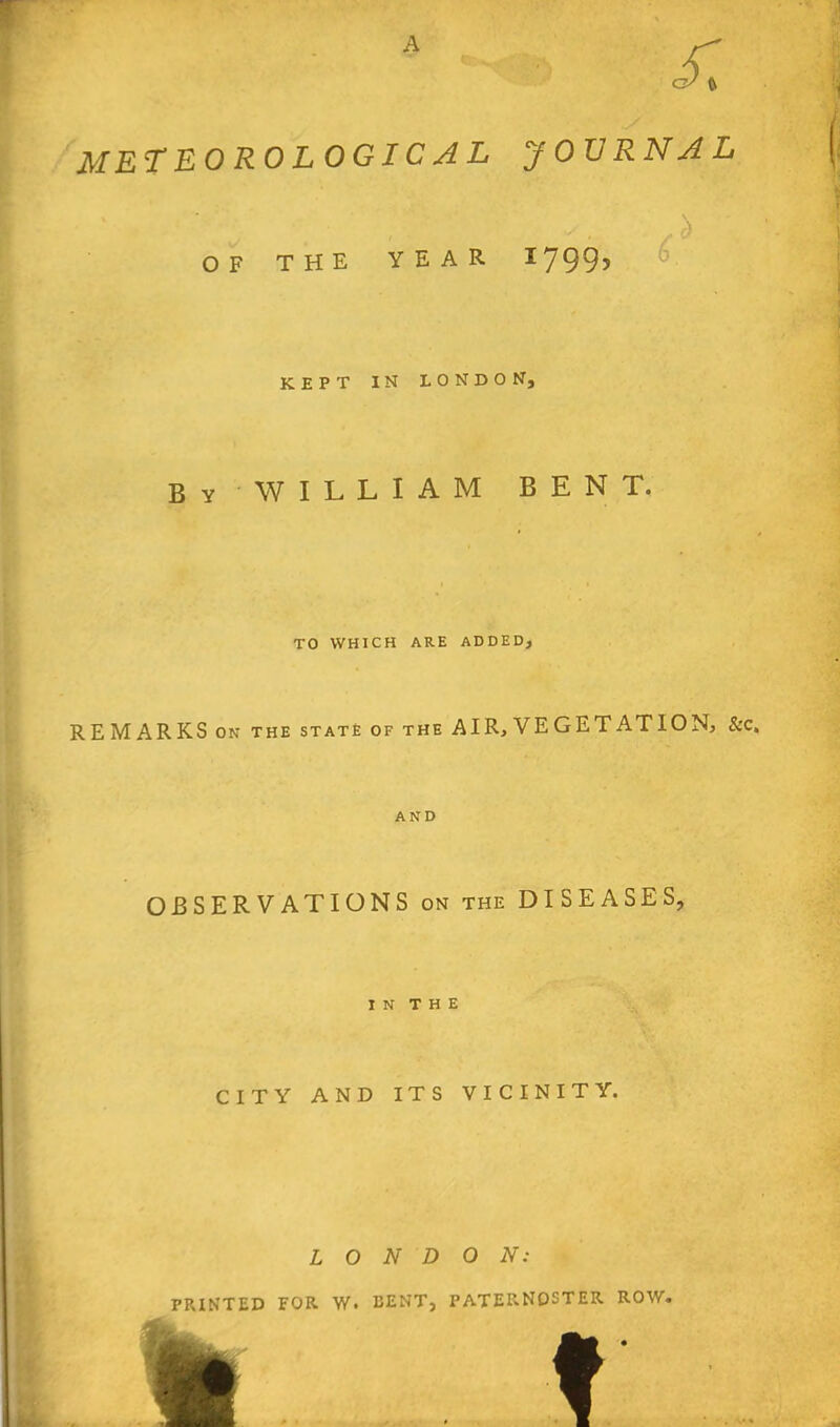 OF THE YEAR 1799? KEPT IN LONDON, By WILLIAM BENT. TO WHICH ARE ADDED, REMARKS ON the state of the AIR, VEGETATION, &c. AND OBSERVATIONS on the DISEASES, I N T H E CITY AND ITS VICINITY. LONDON: PRINTED FOR W. BENT, PATERNOSTER ROW. p ■