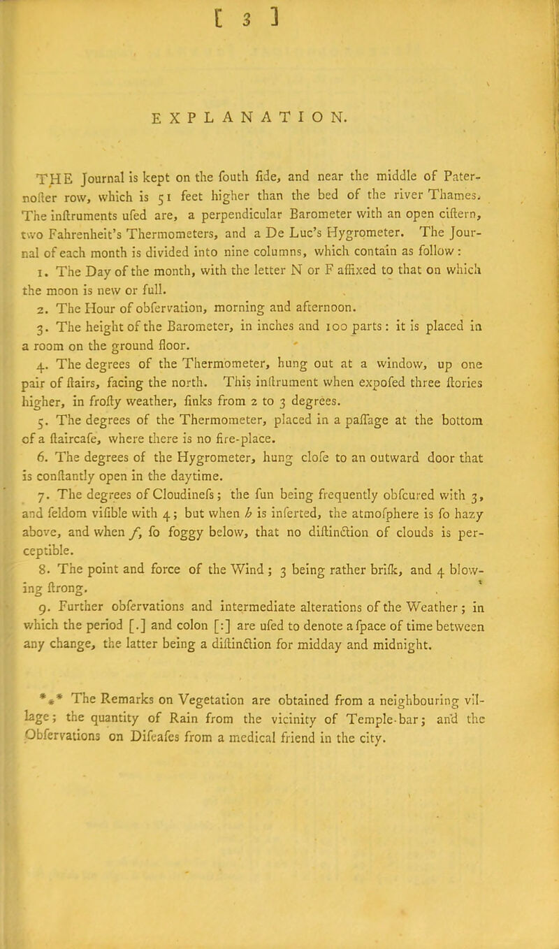 EXPLANATION. THE Journal Is kept on the fouth fide, and near the middle of Pater- noller row, which is 51 feet higher than the bed of the river Thames. The Inftruments ufed are, a perpendicular Barometer with an open ciftern, two Fahrenheit’s Thermometers, and a De Luc’s Hygrometer. The Jour- nal of each month is divided into nine columns, which contain as follow; 1. The Day of the month, with the letter N or F affixed to that on which the moon is new or full. 2. The Hour of obfervation, morning and afternoon. 3. The height of the Barometer, in inches and 100 parts: it Is placed In a room on the ground floor. 4. The degrees of the Thermometer, hung out at a window, up one pair of flairs, facing the north. This inflrument when expofed three ftories higher, in frofly weather, finks from 2 to 3 degrees. 5. The degrees of the Thermometer, placed in a paflhge at the bottom of a flaircafe, where there is no fire-place. 6. The degrees of the Hygrometer, hung clofe to an outward door that is conflantly open in the daytime. 7. The degrees of Cloudinefs; the fun being frequently obfcured with 3, and feldom vifible with 4; but when h is inferted, the atmofphere is fo hazy above, and when f, fo foggy below, that no diflinftion of clouds is per- ceptible. 8. The point and force of the Wind ; 3 being rather brifk, and 4 blow- ing ftrong. 9. Further obfervations and intermediate alterations of the Weather; in which the period [.] and colon [:] are ufed to denote afpace of time between any change, the latter being a diflinfUon for midday and midnight. *** The Remarks on Vegetation are obtained from a neighbouring vil- lage; the quantity of Rain from the vicinity of Temple-bar; an'd the Obfervations on Difeafes from a medical friend in the city.