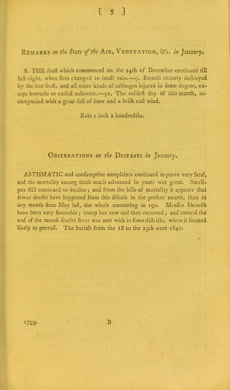Remarks on the State of the Air, Vegetation, &c. in January. S. THE froft which commenced on the 24th of December continued till laft night, when fleet changed to fmall rain.—9. Brocoli entirely deftroyed by the late froft, and all other kinds of cabbages injured in fome degree, ex- cept borecole or curled cole wort.—31. The coldeft day of this month, ac- companied with a great fall of fnow and a brilk eaft wind. Ram i inch 2 hundredths. Observations on the Diseases in January. ASTHMATIC and confumptive complaints continued to prove very fatal, and the mortality among thofe much advanced in years was great. Small- pox ftill continued to decline; and from the bills of mortality it appears that fewer deaths have happened from this difeafe in the prefent month, than in any month fince May laft, the whole amounting to 190. Mcafles likewife have been very favorable; croup has now and then occurred ; and toward the end of the month fcarlet fever was met with in fome diftrifts, where it feemed likely to prevail. The burials from the i ft to the 29th were 1840, 1799. B