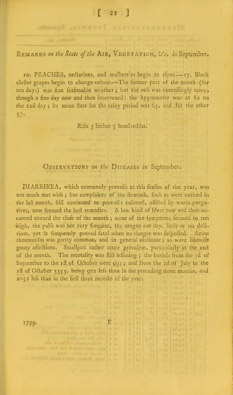 Remarks on the State of the Air, Vegetation, bV. in September. lo. PEACHES, neflarines, and mulberries begin to ripen.—17. Black clufter grapes begin to change colour.—The former part of the month (for ten days) was fine feafonable weather; but the reft was exceedingly rainy, though a fine day now and then intervened; the hygrometer was at 82 on the 22d day; its mean Hate for the rainy period was 65, and for the other 57- R.ain 3 inches 3 hundredths. Observations on the Diseases in September. DIARRHCEA, which commonly prevails at this feafon of the year, was not much met with ; but complaints of the ftomach, fuch as were noticed in the laft month, flill continued to prevail: calomel, atiifted by warm purga- tives, now feemed the beft remedies. A low kind of fdver now and then oc- curred toward the clofe of the month ; none of the fymptoms feemed to run •high, the pulfe was not very frequent, the tongue not dry, little or no deli- rium, yet it frequently proved fatal when no danger was fufpeded. Acute rheumatifm w'as pretty common, and in general obftinate; as were likewife gouty affedlions. Smallpox rather more prevalent, particularly at the end of the month. The mortality was ftill leflening ; the burials from the 3d of September to the ift of Odlober were Q94 ; and from the 2d of July to the ift of Odtober 3353, being 972 lefs than in the preceding three months, and 2052 left than in the firft three months of the year. 1799. F