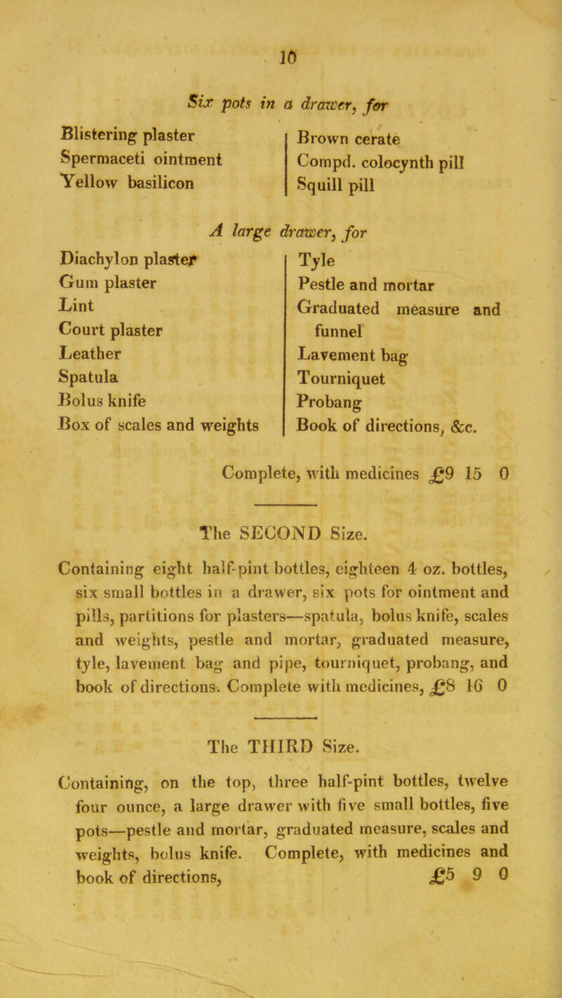 Six pots in a drawer, for Blistering^ plaster Spermaceti ointment Yellow basilicon A large Diachylon plaster Gum plaster Lint Court plaster Leather Spatula Bolus knife Box of scales and weights Brown cerate Compd. colocynth pill Squill pill drawer, for Tyle Pestle and mortar Graduated measure and funnel Lavement bag Tourniquet Probang Book of directions^ &c. Complete, with medicines £9 15 0 The SECOND Size. Containing eight half-pint bottles, eighteen 4 oz. bottles, six small bottles in a drawer, six pots for ointment and pills, partitions for plasters—spatula, bolus knife, scales and weights, pestle and mortar, graduated measure, tyle, lavement bag and pipe, tourniquet, probang, and book of directions-. Complete with medicines, £S IG 0 The THIRD Size. Containing, on the top, three half-pint bottles, twelve four ounce, a large drawer with five small bottles, five pots—pestle and mortar, graduated measure, scales and weights, bolus knife. Complete, with medicines and book of directions, £5 9 0