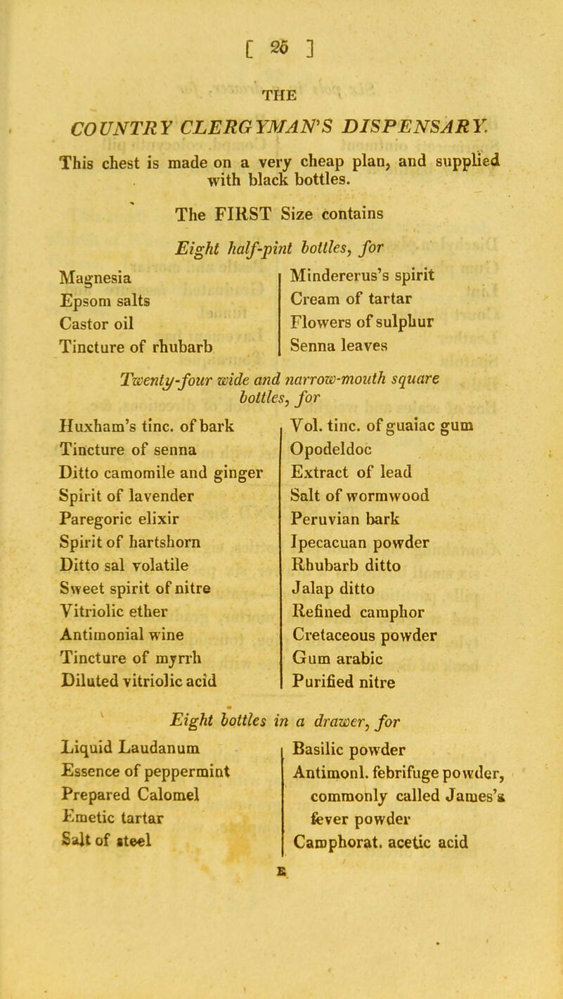 THE COUNTRY CLERGYMANS DISPENSARY. This chest is made on a very cheap plan, and supplied with black bottles. The FIRST Size contains Magnesia Epsom salts Castor oil Tincture of rhubarb Eight half-pint bottles^ for Mindererus’s spirit Cream of tartar Flowers of sulphur Senna leaves Twenty-four wide and narrow-mouth square bottles, for Huxham’s tine, of bark Tincture of senna Ditto camomile and ginger Spirit of lavender Paregoric elixir Spirit of hartshorn Ditto sal volatile Sweet spirit of nitre Vitriolic ether Antimonial wine Tincture of mynh Diluted vitriolic acid Yol. tine, of guaiac gum Opodeldoc Extract of lead Salt of wormwood Peruvian bark Ipecacuan powder Rhubarb ditto Jalap ditto Refined camphor Cretaceous powder Gum arable Purified nitre ' Eight bottles Liquid Laudanum Essence of peppermint Prepared Calomel Emetic tartar S4tof steel in a drawer, for Basilic powder Antimonl. febrifuge powder, commonly called James’* fever powder Camphorat. acetic acid s
