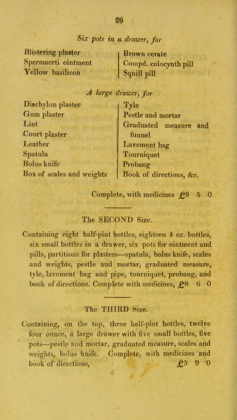 Six pots in Blistering plaster Spermaceti ointment Yellow basilicon A large Diachylon plaster Gum plaster Lint -Court plaster Leather Spatula Bolus knife Box of scales and weights drawer, for Brown cerate Compd. colocynth pill Squill pill 'awer, for Tyle Pestle and mortar Graduated measure and funnel Lavement bag Tourniquet Probang Book of directions, &c. Complete, with medicines J09 5 0 The SECOND Size. Containing eight half-pint bottles, eighteen 4 oz. bottles, six small bottles in a drawer, six pots for ointment and pills, partitions for plasters—spatula, bolus knife, scales and weights, pestle and mortar, graduated measure, tyle, lavement bag and pipe, tourniquet, probang, and book of directions. Complete with medicines, jgS 6 0 The THIRD Size. Containing, on the top, three half-pint bottles, twelve four ounce, a large drawer with five small bottles, five pots—pestle and mortar, graduated measure, scales and weights, bolus knife. Complete, with medicines and book of directions, £5 9 0