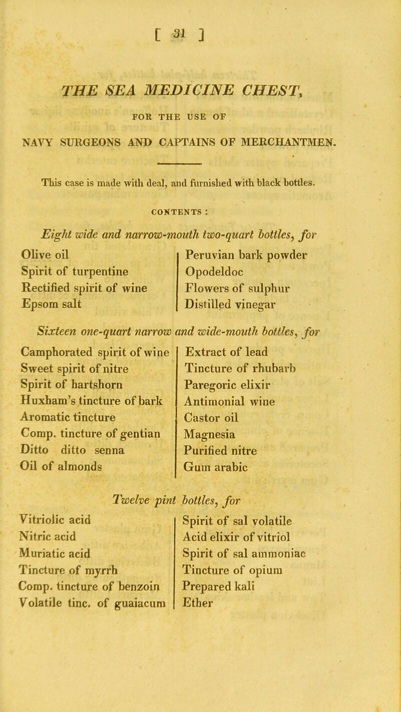 THE SEA MEDICINE CHEST, FOR THE USE OF NAVY SURGEONS AND CAPTAINS OF MERCHANTMEN. This case is made with deal, and fiirnished with black bottles. CONTENTS: Eight xa'ide and narrow-mouth two-quart bottles, for Olive oil Spirit of turpentine Rectified spirit of wine Epsom salt Peruvian bark powder Opodeldoc Flowers of sulphur Distilled vinegar Sixteen one-quart narrow Camphorated spirit of wine Sweet spirit of nitre Spirit of hartshorn Huxham’s tincture of bark Aromatic tincture Comp, tincture of gentian Ditto ditto senna Oil of almonds Iwelve pin Vitriolic acid Nitric acid Muriatic acid Tincture of myrrh Comp, tincture of benzoin Volatile tine, of guaiacum nd wide-mouth bottles, for Extract of lead Tincture of rhubarb Paregoric elixir Antimonial wine Castor oil Magnesia Purified nitre Gum arabic bottles, for Spirit of sal volatile Acid elixir of vitriol Spirit of sal ammoniac Tincture of opium Prepared kali Ether