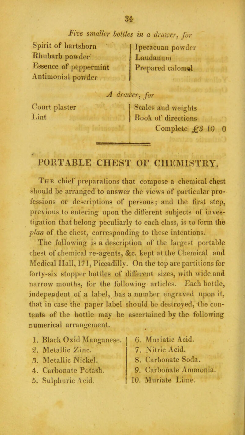 Five smaller Spirit of hartshorn ‘ Rhubarb powder Essence of peppermint Antimonial po'wder hollies in a drawer^ for Tpecacuan powder Laudanum Prepared calomel Court plaster Lint A drad'er, for Scales and weifflits Book of directions Complete £3 10 0 PORTABLE CHEST OF CHEMISTRY. The chief preparations that compose a chemical chest should be arranged to answer the view s of particular pro- fessions or descriptions of persons; and the first step, previous to entering upon the difl’erent subjects of inves- tigation that belong peculiarly to each class, is to form the plan of the chest, corresponding to these intentions. The following is a description of the largest portable chest of chemical re-agents, &c. kept at the Chemical and Medical Hall, 171, Piccadilly. On the top are partitions for forty-six stopper bottles of different sizes, with wide and narrow mouths, for the following articles. Each bottle, independent of a label, has a number engraved upon it, that in case the paper label should be destroyed, -the con- tents of the bottle may be ascertained by the following numerical arrangement. 1. Black Oxid Manganese. 2. Metallic Zinc. 3. Metallic Nickel. 4. Carbonate Potash. 5. Sulphuric Acid. 6. Muriatic Acid. 7. Nitric Acid. 8. Carbonate Soda. 9. Carbonate Ammonia.