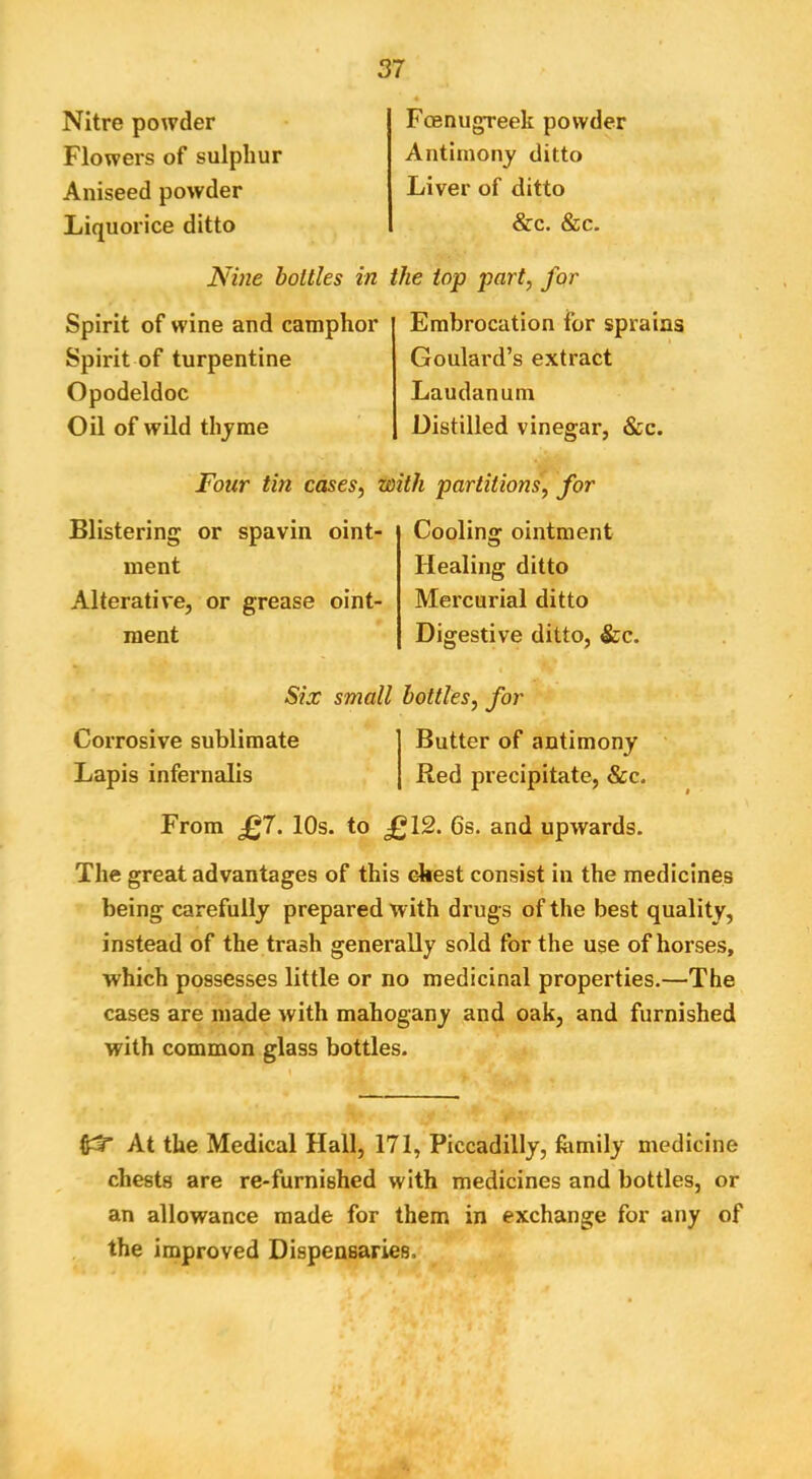 Nitre powder Flowers of sulphur Aniseed powder Liquorice ditto Fcenugreek powder Antimony ditto Liver of ditto &c. &c. Nine bottles in the top part, for Spirit of wine and camphor Spirit of turpentine Opodeldoc Oil of wild thyme Embrocation for sprains Goulard’s extract Laudanum Distilled vinegar, &c. Four tin cases, with partitions, for Blistering or spavin oint- ment Alterative, or grease oint- ment Cooling ointment Healing ditto Mercurial ditto Digestive ditto, &c. Six small bottles, for Corrosive sublimate Butter of antimony Lapis infernalis Red precipitate, &c. From J^7. 10s. to £12. 6s. and upwards. The great advantages of this ckest consist in the medicines being carefully prepared with drugs of the best quality, instead of the trash generally sold for the use of horses, which possesses little or no medicinal properties.—The cases are made with mahogany and oak, and furnished with common glass bottles. At the Medical Hall, 171, Piccadilly, fomily medicine chests are re-furnished with medicines and bottles, or an allowance made for them in exchange for any of the improved Dispensaries.