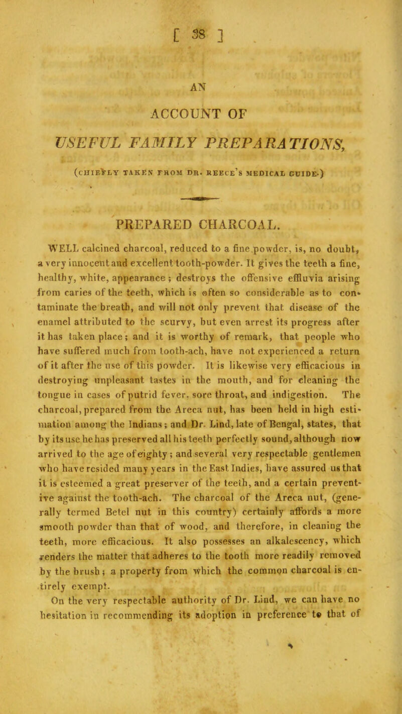 AN ACCOUNT OF USEFUL FAMILY PREPARATIONS, (chiefly taken from dr. Reece’s medical guide-) PREPARED CHARCOAL. WELL calcined charcoal, reduced to a fine powder, is, no doubly a very innocent and excellent tooth-powder. It gives the teeth a fine, healthy, white, appearance; destroys the offensive effluvia arising from caries of the teeth, which is often so considerable as to con* taminate the breath, and will not only prevent that disease of the enamel attributed to the scurvy, but even arrest its progress after it has taken place; and it is worthy of remark, that people who have suflered much from looth-ach, have not experienced a return of it after the use of this powder. It is likewise very efficacious in destroying unpleasant tastes in the mouth, and for cleaning the tongue in cases of putrid fever, sore throat, and indigestion. The charcoal, prepared from the Areca nut, has been held in high esti* mation among the Indians; and Dr. Lind, late of Bengal, states, that by its use he has preserved all his teeth perfectly sound, although now arrived to the age of eighty; and several very respectable gentlemen who have resided many years in the East Indies, have assured us that it is esteemed a great preserver of the teeth, and a certain prevent- ive against the tooth-ach. The charcoal of the Areca nut, (gene- rally termed Betel nut in this country) certainly affords a more smooth powder than that of wood, and therefore, in cleaning the teeth, more efficacious. It also possesses an alkalescency, which renders the matter that adheres to the tooth more readily removed by the brush; a property from which the commpn charcoal is en- .tirely exempt. On the very respectable authority of Dr. Lind, we can have no hesitation in recommending its adoption in preference t« that of