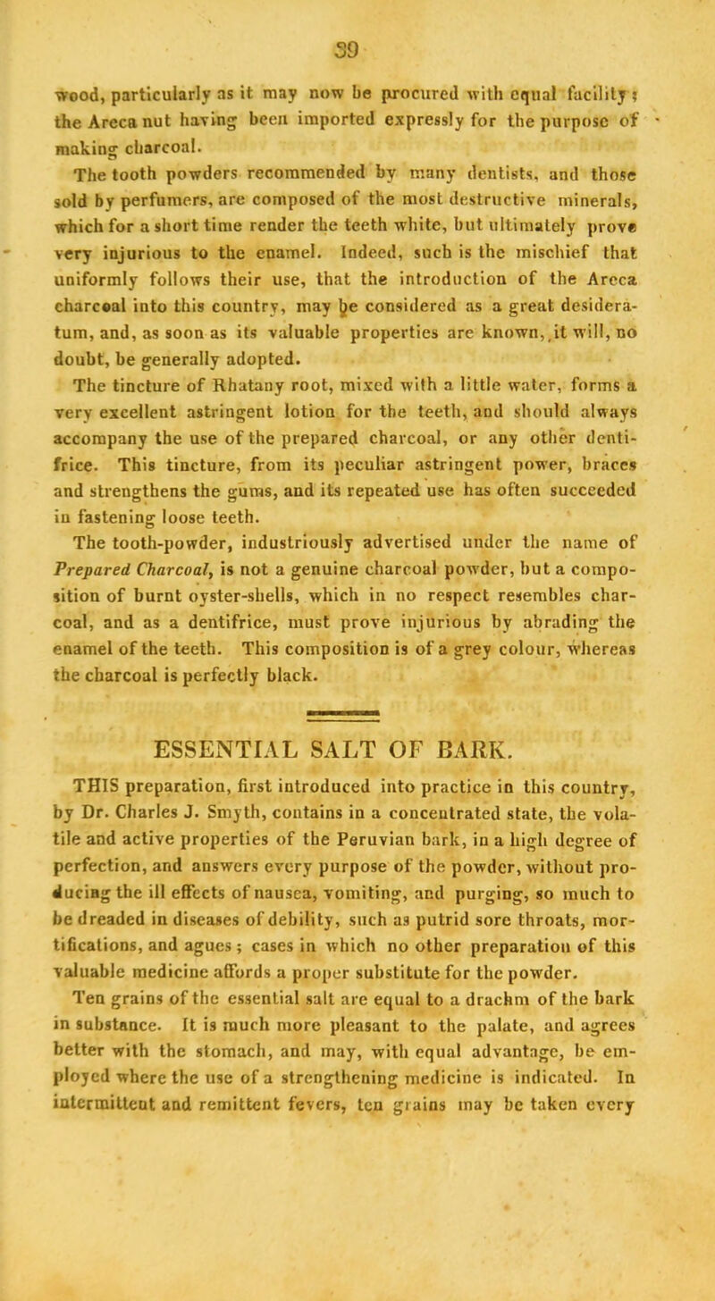 59 wood, particularly as it may now be purocured with equal facility ? the Areca nut having been imported expressly for the purpose of making charcoal. The tooth powders recommended fay many dentists, and those sold by perfumers, are composed of the most destructive minerals, which for a short time render the teeth white, but ultimately prove very injurious to the enamel. Indeed, such is the mischief that uniformly follows their use, that the introduction of the Areca charcoal into this country, may l|]|e considered as a great desidera- tum, and, as soon as its valuable properties are known,,it will, no doubt, be generally adopted. The tincture of Rhatany root, mixed with a little water, forms a very excellent astringent lotion for the teeth, and should always accompany the use of the prepared charcoal, or any other denti- frice. This tincture, from its peculiar astringent power, braces and strengthens the gums, and its repeated use has often succeeded in fastening loose teeth. The tooth-powder, industriously advertised under the name of Prepared Charcoal, is not a genuine charcoal powder, but a compo- sition of burnt oyster-shells, which in no respect resembles char- coal, and as a dentifrice, must prove injurious fay abrading the enamel of the teeth. This composition is of a grey colour, whereas the charcoal is perfectly black. ESSENTIAL SALT OF BARK. THIS preparation, first introduced into practice in this country, by Dr. Charles J. Smyth, contains in a concentrated state, the vola- tile and active properties of the Peruvian bark, in a high degree of perfection, and answers every purpose of the powder, without pro- ducing the ill effects of nausea, vomiting, and purging, so much to be dreaded in diseases of debility, such as putrid sore throats, mor- tifications, and agues ; cases in which no other preparation of this valuable medicine affords a proper substitute for the powder. Ten grains of the essential salt are equal to a drachm of the bark in substance. It is much more pleasant to the palate, and agrees better with the stomach, and may, with equal advantage, be em- ployed where the use of a strengthening medicine is indicated. In intermittent and remittent fevers, ten grains may be taken every