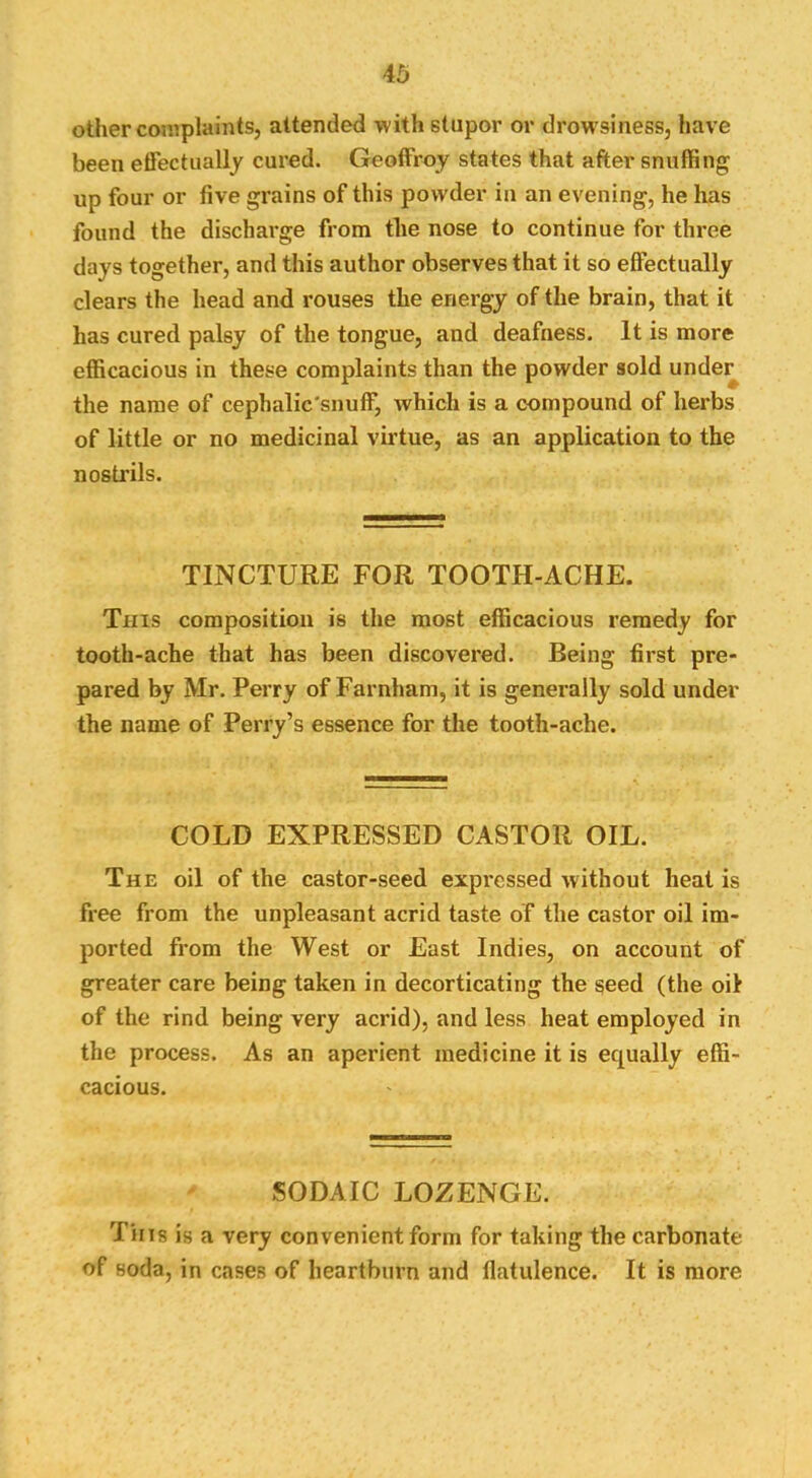 other complaints, attended with stupor or drowsiness, have been etFectiially cured. Geoffroy states that after snuffing up four or five grains of this powder in an evening, he has found the discharge from the nose to continue for three days together, and this author observes that it so effectually clears the head and rouses the energy of the brain, that it has cured palsy of the tongue, and deafness. It is more efficacious in these complaints than the powder sold unde^ the name of cephalic'snuff, which is a compound of herbs of little or no medicinal virtue, as an application to the nostrils. TINCTURE FOR TOOTH-ACHE. This composition is the most efficacious remedy for tooth-ache that has been discovered. Being first pre- pared by Mr. Perry of Farnham, it is generally sold under the name of Perry’s essence for the tooth-ache. COLD EXPRESSED CASTOR OIL. The oil of the castor-seed expressed without heat is free from the unpleasant acrid taste of the castor oil im- ported from the West or East Indies, on account of greater care being taken in decorticating the seed (the oil of the rind being very acrid), and less heat employed in the process. As an aperient medicine it is equally effi- cacious. SODAIC LOZENGE. Tins is a very convenient form for taking the carbonate of soda, in cases of heartburn and flatulence. It is more