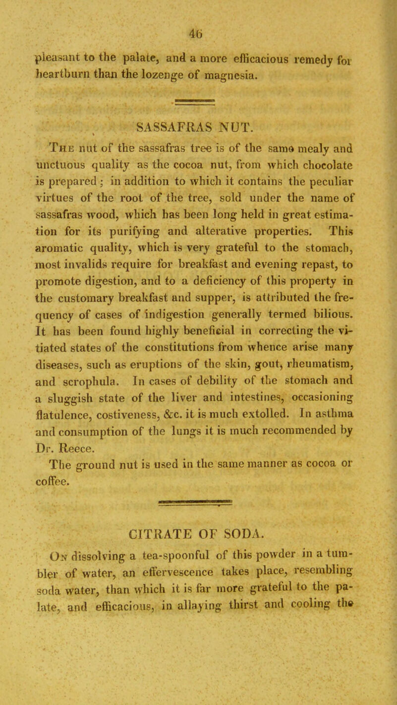 pleasant to the palate, and a more eflicacious remedy for lieartburn than the lozenge of magnesia. SASSAFRAS NUT. The nnt of the sassafras tree is of the same mealy and unctuous quality as the cocoa nut, from which chocolate is prepared ; in addition to which it contains the peculiar virtues of the root of the tree, sold under the name of sassafras wood, which has been long held in great estima- tion for its purifying and alterative properties. This aromatic quality, which is very grateful to the stomach, most invalids require for breakfast and evening repast, to promote digestion, and to a deficiency of this property in the customary breakfast and supper, is attributed the fre- quency of cases of indigestion generally termed bilious. It has been found highly beneficial in correcting the vi- tiated states of the constitutions from whence arise many diseases, such as eruptions of the skin, gout, rheumatism, and scrophula. In cases of debility of the stomach and a sluggish state of the liver and intestines, occasioning flatulence, costiveness, &c. it is much extolled. In asthma and consumption of the lungs it is much recommended by Dr. Reece. The ground nut is used in the same manner as cocoa or coffee. CITRATE OF SODA. On dissolving a tea-spoonful of this powder in a tum- bler of water, an effervescence takes place, resembling soda water, than which it is far more grateful to the pa- late, and efficacious, in allaying thirst and cooling the