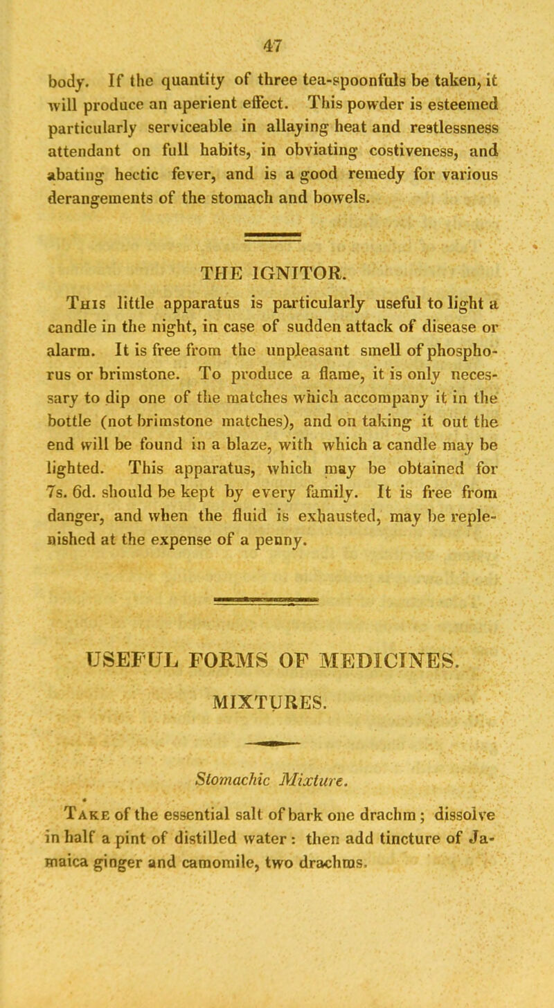 body. If the quantity of three tea-spoonfuls be taken, it will produce an aperient effect. This powder is esteemed particularly serviceable in allaying heat and restlessness attendant on full habits, in obviating costiveness, and abating hectic fever, and is a good remedy for various derangements of the stomach and bowels. THE IGNITOR. This little apparatus is particularly useful to light a candle in the night, in case of sudden attack of disease or alarm. It is free from the unpleasant smell of phospho- rus or brimstone. To produce a flame, it is only neces- sary to dip one of the matches which accompany it in the bottle (not brimstone matches), and on taking it out the end will be found in a blaze, with which a candle may be lighted. This apparatus, which may be obtained for 7s. 6d. should be kept by every family. It is free from danger, and when the fluid is exhausted, may be reple- nished at the expense of a penny. USEFUL FORMS OF MEDICINES. MIXTURES. Stomachic Mixture, « Take of the essential salt of bark one drachm; dissolve in half a pint of distilled water : then add tincture of Ja- maica ginger and camomile, two drachms.