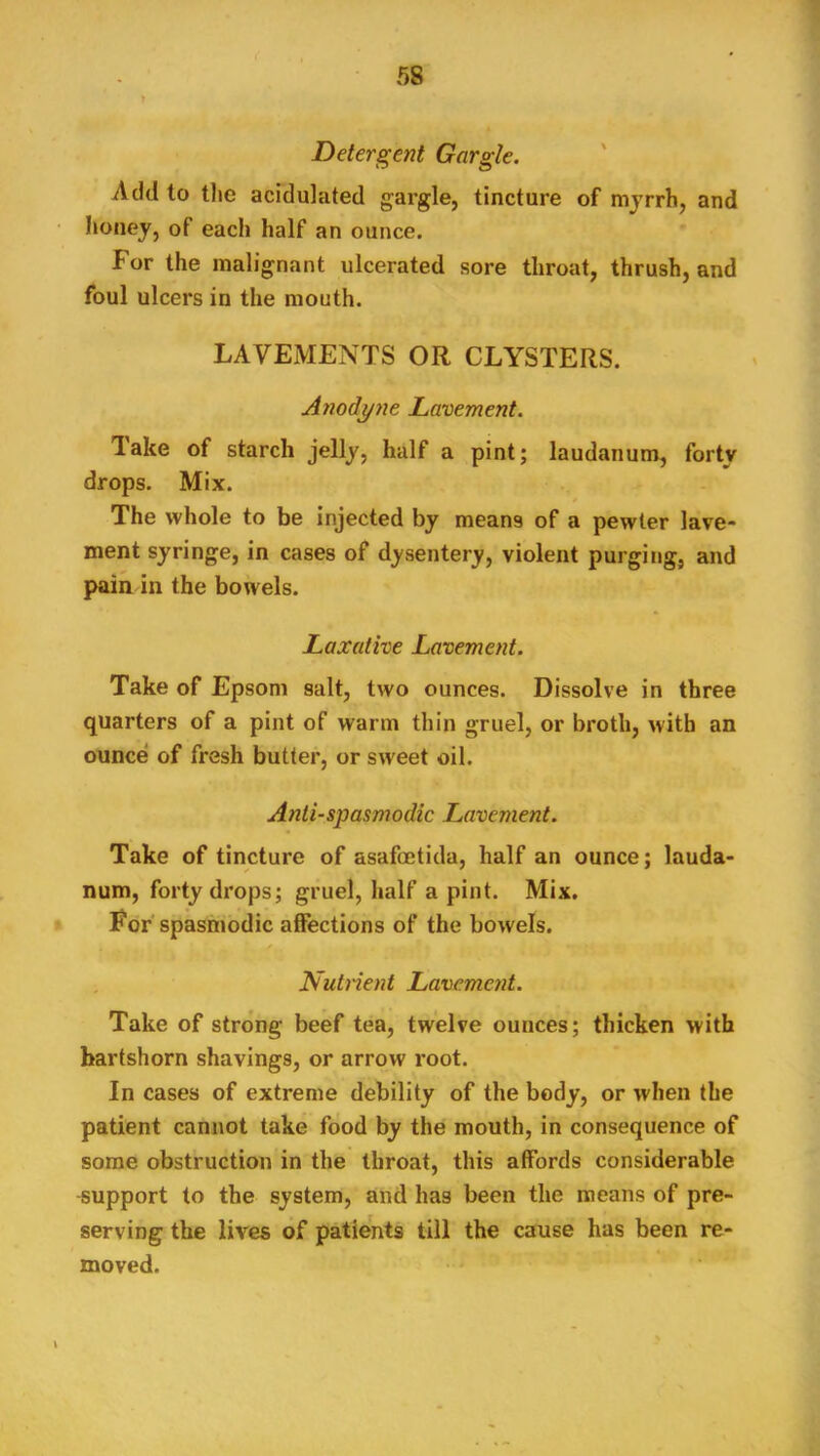 Detergent Gargle. Add to tlie acidulated gargle, tincture of mjrrh, and honey, of each half an ounce. For the malignant ulcerated sore throat, thrush, and foul ulcers in the mouth. ' I. • LAVEMENTS OR CLYSTERS. Anodyne Lavement. Take of starch jelly, half a pint; laudanum, forty drops. Mix. The whole to be injected by means of a pewter lave- ment syringe, in cases of dysentery, violent purging, and pain in the bowels. Laxative Lavement. Take of Epsom salt, two ounces. Dissolve in three quarters of a pint of warm thin gruel, or broth, with an ounce of fresh butter, or sw'eet oil. Anti-spasmodic Lavement. Take of tincture of asafoetida, half an ounce; lauda- num, forty drops; gruel, half a pint. Mix. For spasmodic affections of the bowels. Nutnent Lavement. Take of strong beef tea, twelve ounces; thicken with hartshorn shavings, or arrow root. In cases of extreme debility of the body, or when the patient cannot take food by the mouth, in consequence of some obstruction in the throat, this affords considerable -support to the system, and has been the means of pre- serving the lives of patients till the cause has been re- moved. ' ■