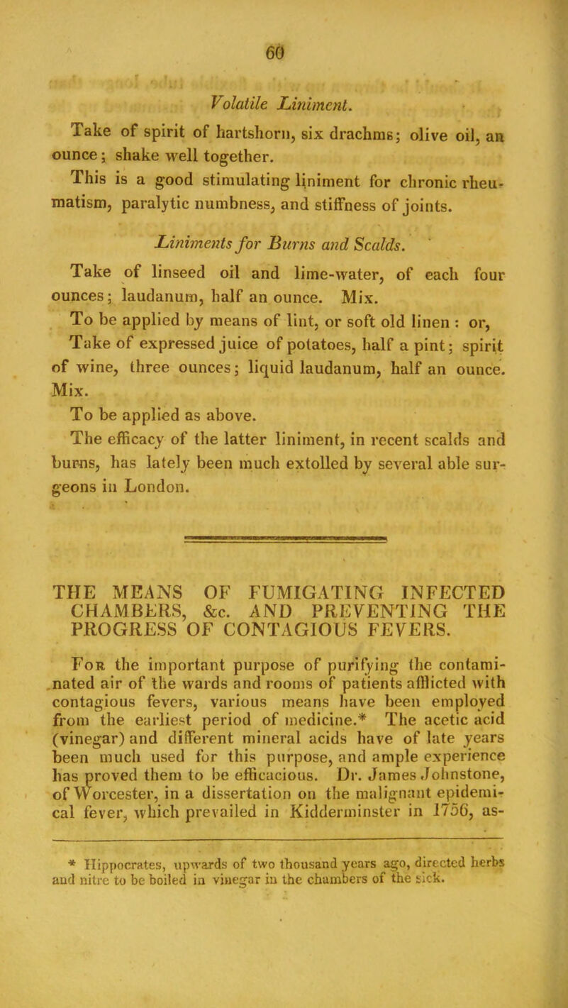 Volatile Liniment. Take of spirit of hartshorn, six drachms; olive oil, an ounce; shake well together. This is a good stimulating Uniment for chronic rheur matism, paralytic numbness, and stiffness of joints. Liniments for Burns and Scalds. Take of linseed oil and lime-water, of each four ounces; laudanum, half an ounce. Mix. To be applied by means of lint, or soft old linen ; or. Take of expressed juice of potatoes, half a pint; spirit of wine, three ounces; liquid laudanum, half an ounce. Mix. To be applied as above. The efficacy of the latter liniment, in recent scalds and bums, has lately been much extolled by several able sur- geons in London. THE MEANS OF FUMIGATING INFECTED CHAMBERS, &c. AND PREVENTING THE PROGRESS OF CONTAGIOUS FEVERS. For the important purpose of purifying the contami- .nated air of the wards and rooms of patients afflicted with contagious fevers, various means have been employed from the earliest period of medicine.* The acetic acid (vinegar) and different mineral acids have of late years been much used for this purpose, and ample experience has proved them to be efficacious. Dr. James Johnstone, of Worcester, in a dissertation on the malignant epidemir cal fever, which prevailed in Kidderminster in 1756, as- ■* Hippocrates, upwards of two thousand years ago, directed herbs and nitre to be boiled in vinegar in the chambers of the sick.