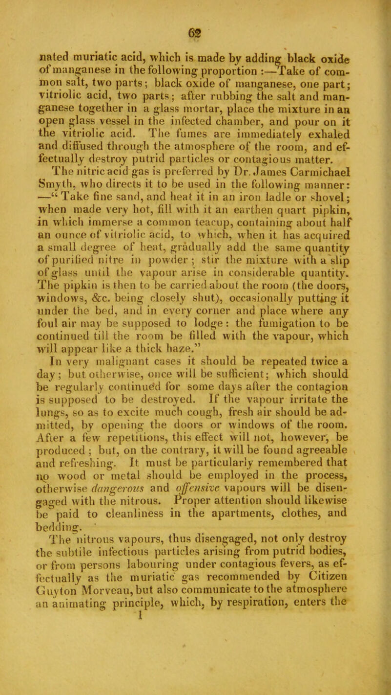 nated muriatic acid, winch is made by adding black oxide of manganese in the following proportion fake of com- mon salt, two parts; black oxide of manganese, one part; vitriolic acid, two parts; after rubbing the salt and man- ganese together in a glass mortar, place the mixture in an open glass vessel in the infected chamber, and pour on it the vitriolic acid. The fumes are immediately e.xhaled and diffused through the atmosphere o( the room, and ef- fectually destroy putrid particles or contagious matter. The nitric acid gas is preferred by Dr. James Carmichael Smyth, who directs it to be used in the following manner: —“ Take fine sand, and heat it in an iron ladle or shovel; when made very hot, fill with it an earthen quart pipkin, in which immerse a common teacup, containing about half an ounce of vitriolic acid, to which, when it has acquired a small degree of heat, gradually add the same quantity of purified nitre in powder ; stir the mixture with a'slip of glass until the vapour arise in considerable quantity. The pipkin is then to be carried about the room (the doors, windows, &c. being closely shut), occasionally putting it under the bed, and in every corner and place where any foul air may be supposed to lodge: the fumigation to be continued till the room be filled with the vapour, which will appear like a thick haze.” In very malignant cases it should be repeated twice a day; but otherwise, once will be sufficient; wdiich should be regularly continued for some days after the contagion is supposed to be destroyed. If the vapour irritate the lungs, so as to excite much cough, fresh air should be ad- mitted, by opening the doors or windows of the room. After a few repetitions, this effect will not, however, be produced ; but, on the contrary, it will be found agreeable and refreshing. It must be particularly remembered that up wood or metal should be employed in the process, otherwise dangermis and off'enshe vapours will be disen- gaged with the nitrous. Proper attention should likewise be paid to cleanliness in the apartments, clothes, and bedding. The nitrous vapours, thus disengaged, not only destroy the subtile infectious particles arising from putrid bodies, or from persons labouring under contagious fevers, as ef- fectually as the muriatic gas recommended by Citizen Guyton Morveau,but also communicate to the atmosphere an animating principle, which, by respiration, enters the