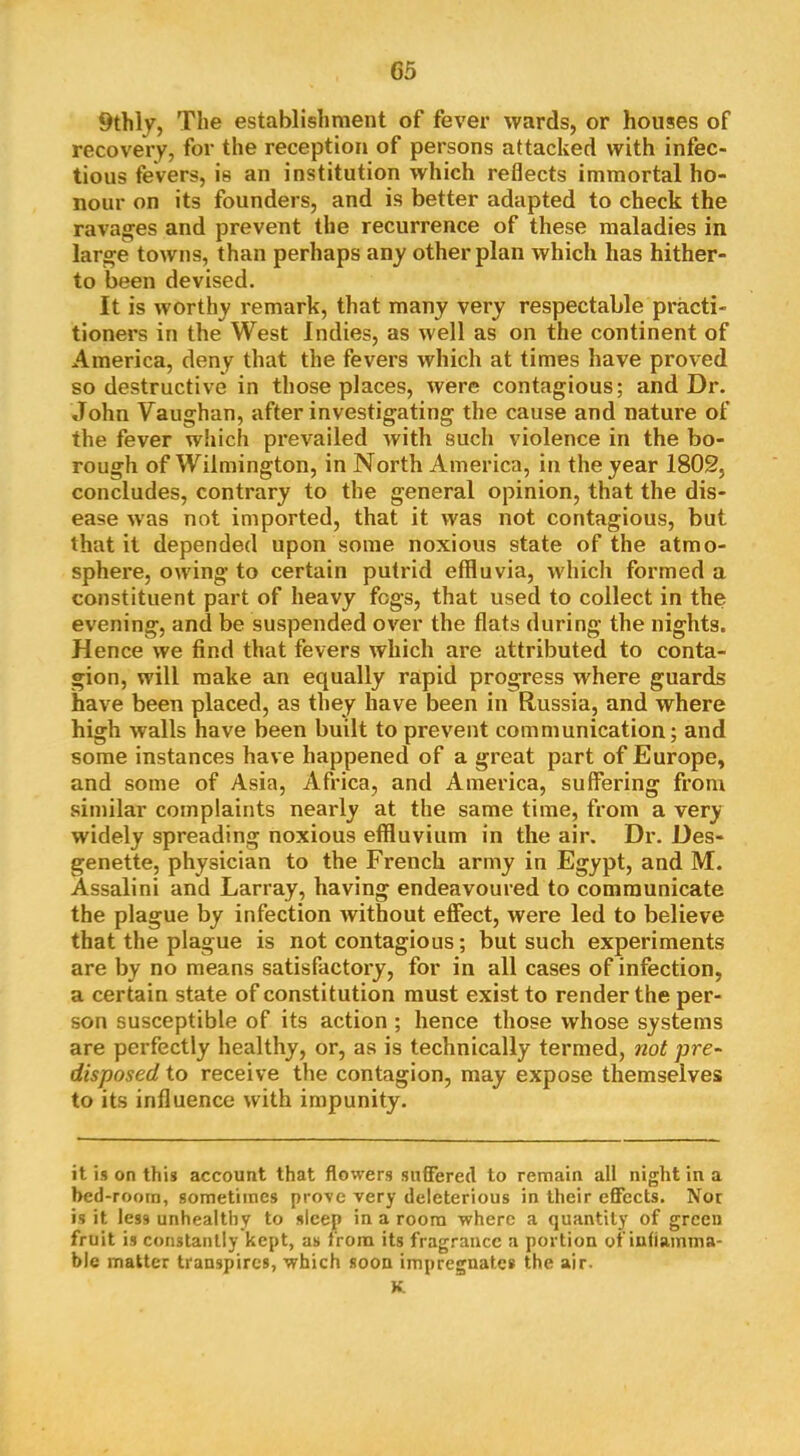 9thly, The establishment of fever wards, or houses of recovery, for the reception of persons attacked with infec- tious fevers, is an institution which reflects immortal ho- nour on its founders, and is better adapted to check the ravages and prevent the recurrence of these maladies in large towns, than perhaps any other plan which has hither- to been devised. It is worthy remark, that many very respectable practi- tioners in the West Indies, as well as on the continent of America, deny that the fevers which at times have proved so destructive in those places, were contagious; and Dr. John Vaughan, after investigating the cause and nature of the fever which prevailed with such violence in the bo- rough of Wilmington, in North America, in the year 1802, concludes, contrary to the general opinion, that the dis- ease was not imported, that it was not contagious, but that it depended upon some noxious state of the atmo- sphere, owing to certain putrid effluvia, which formed a constituent part of heavy fogs, that used to collect in the evening, and be suspended over the flats during the nights. Hence we find that fevers which are attributed to conta- gion, will make an equally rapid progress where guards have been placed, as they have been in Russia, and where high walls have been built to prevent communication; and some instances have happened of a great part of Europe, and some of Asia, Africa, and America, suffering from similar complaints nearly at the same time, from a very widely spreading noxious effluvium in the air. Dr. Des- genette, physician to the French army in Egypt, and M. Assalini and Larray, having endeavoured to communicate the plague by infection Avithout effect, were led to believe that the plague is not contagious; but such experiments are by no means satisfactory, for in all cases of infection, a certain state of constitution must exist to render the per- son susceptible of its action ; hence those whose systems are perfectly healthy, or, as is technically termed, not pre- disposed to receive the contagion, may expose themselves to its influence with impunity. it is on this account that flowers suflered to remain all night in a bed-roorn, sometimes prove very deleterious in their effects. Nor is it less unhealthy to sleep in a room where a quantity of green fruit is constantly kept, as from its fragrance a portion of iuliamma- ble matter transpires, which soon impregnate* the air. K