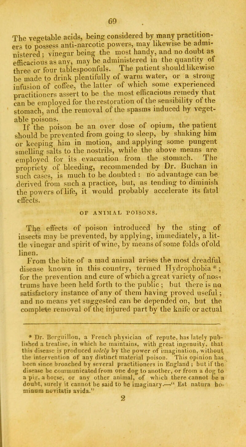 The veo-etable acids, being considered by many practition- ers to possess anti-narcotic powers, may likewise be admi- nistered ; vinegar bein^ the most handy, and no doubt as efficacious as any, may be administered in the quantity of three or four tablespoonfuls. The patient should likewise be made to drink plentifully of warm water, or a strong infusion of coffee, the latter of Avhich some experienced practitioners assert to be the most efficacious remedy that can be employed for the restoration of the sensibility of the stomach, and the removal of the spasms induced by veget- able poisons. If the poison be an over dose of opium, the patient should be prevented from going to sleep, by shaking him or keeping him in motion, and applying some pungent smelling salts to the nostrils, while the above means are employed for its evacuation from the stomach. The propriety of bleeding, recommended by Dr. Buchan in such cases, is much to be doubted : no advantage can be derived from such a practice, but, as tending to diminish the powers of life, it would probably accelerate its fatal effects. OF ANIMAL POISONS. The effects of poison introduced by the sting of insects may be prevented, by applying, immediately, a lit- tle vinegar and spirit of wine, by means of some folds of old linen. From the bite of a mad animal arises the most dreadful disease known in this country, termed Hydrophobia *; for the prevention and cure of which a great variety of nosi trums have been held forth to the public ; but there is no satisfactory instance of any of them having proved useful; and no means yet suggested can be depended on, but the complete removal of the injured part by the knife or actual * Dr. Bergnillou, a French physician of repute, has lately pub- lished a treatise, in which he maintains, with great ingenuity, that this disease is produced solely by the power of imagination, without the intervention of any distinct material poison. This opinion has been since broached by several practitioners in England ; but if the disease be communicated from one dog to another, or from a dog to a pi, a horse, or any other animal, of which there cannot be a doubt, surely it cannot be said to be imaginary.—■“ Est natura ho- miaum novitatii avida.” 2