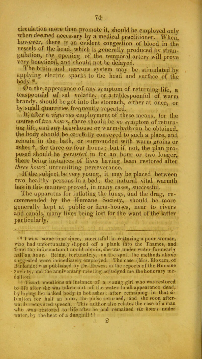 circulation move than promote it, should be employed only when deemed necessary by a medical practitioner. When^ however, there is an evident congestion of blood in the vessels of the head, which is generally produced by stran- gulation, the opening of the temporal artery will prove very beneticial, and should not be delayed. The brain and nervous system may be stimulated by applying electric sparks to the head and surface of the body On the appearance of any symptom of returning life, a teaspoonful of sal volatile, or a tablespoonful of warm brandy, should begot into the stomach, either at once, or by small quantities frequently repeated. If, after a vigorous employment of these means, for the course of tzoo hours, there should be no symptom of return- ing life, and any brewhouse or warm-bath can be obtained, the body should be carefully conveyed to such a place, and remain in the bath, or surrounded with warm grains or ashes t, for three or four hours ; but if not, the plan pro- posed should be persisted in for an hour or two longer, there being instances of lives having been restored after three hours' unremitting perseverance. If the subject be very young, it may be placed between two healthy persons in a bed; the natural vital warmth has in this manner proved, in many cases, successful. The apparatus for inflating the lungs, and the drag, re- commended by the Humane Society, should be more generally kept at public or farm-houses, near to rivers and canals, many lives being lost for the want of the latter particularly. * I was, some time since, successful in restoring a poor woman, who had unfortunately slipped oft' a plank into the Thames, and from the information I could obtain, she was under water for nearly half ail hour. Being, fortunately, on the spot, the methods above suggested were immediately employed. The case (Mrs. Bloxam, of Bankside) was published by Dr. Hawes, in the reports of the Humane Society, and the anniversary meeting adjudged me the honorary me- dallion. + Tissot mentions an instance of a young girl who was restored to life after she was taken out of the water to all appearance dead, hy laying her naked body in hot ashes : after remaining in that si- tuation for half an hour, the pulse returned, and she soon after- wards recovered speech. This author also relates the case of a man who was restored to life after he had remained six hours under water, hy the heat of a dunghill ! ! 2