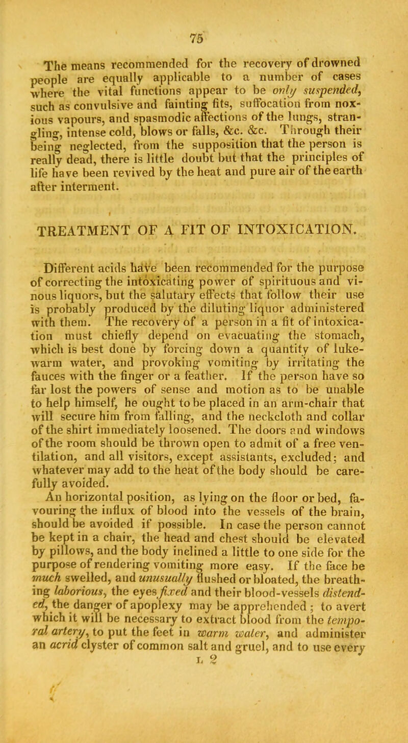 The means recommended for the recovery of drowned people are equally applicable to a number of cases where the vital functions appear to be only suspended, such as convulsive and fainting fits, suffocation from nox- ious vapours, and spasmodic aftections of the lungs, stran- gling, intense cold, blows or falls, &c. &c. Tiirough their being neglected, from the supposition that the person is really dead, there is little doubt but that the principles of life have been revived by the heat and pure air of the earth after interment. TREATMENT OF A FIT OF INTOXICATION. Different acids hdVe been recommended for the purpose of correcting the intoxicating power of spirituous and vi- nous liquors, but the salutary effects that follow their use is probably produced by the diluting liquor administered with them. The recovery of a person in a fit of intoxica- tion must chiefly depend on evacuating the stomach, which is best done by forcing down a quantity of luke- warm water, and provoking vomiting by irritating the fauces with the finger or a featlier. If the person have so far lost the powers of sense and motion as to! be unable to help himself, he ought to be placed in an arm-chair that will secure him from falling, and the neckcloth and collar of the shirt immediately loosened. The doors and windows of the room should be thrown open to admit of a free ven- tilation, and all visitors, except assistants, excluded; and whatever may add to the heat of the body should be care- fully avoided. An horizontal position, as lying on the floor or bed, fa- vouring the influx of blood into the vessels of the brain, should be avoided if possible. In case the person cannot be kept in a chair, the head and chest should be elevated by pillows, and the body inclined a little to one side for the purpose of rendering vomiting more easy. If the face be much swelled, and unusually flushed or bloated, the breath- ing laborious, the eyes^xed and their blood-vessels distend- cd, the danger of apoplexy may be apprehended ; to avert which it will be necessary to extract blood from the tenipo- raJj artery, to put the feet in warm water, and administer an acrid clyster of common salt and gruel, and to use every