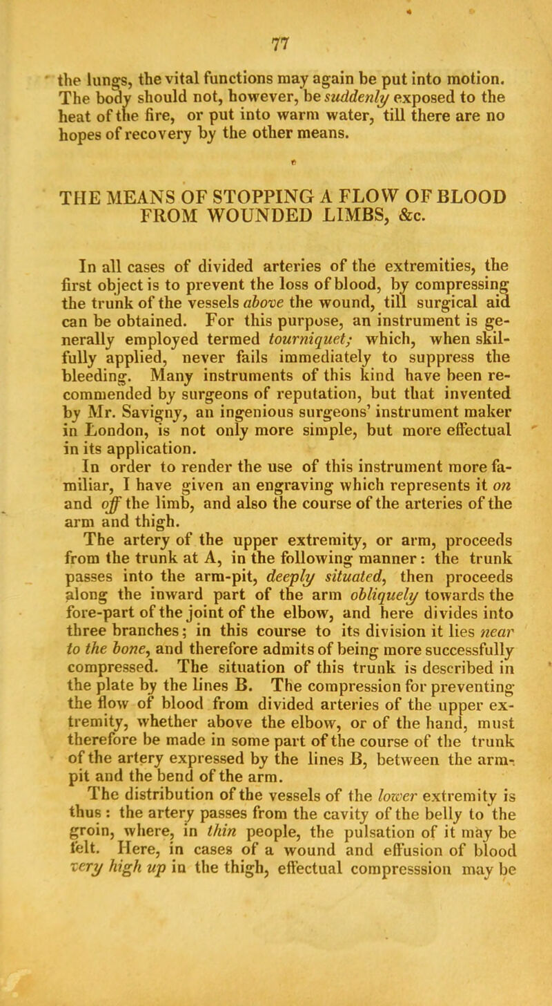 • the lungs, the vital functions may again be put into motion. The body should not, however, be suddenly exposed to the heat of the fire, or put into warm water, till there are no hopes of recovery by the other means. THE MEANS OF STOPPING A FLOW OF BLOOD FROM WOUNDED LIMBS, &c. In all cases of divided arteries of the extremities, the first object is to prevent the loss of blood, by compressing the trunk of the vessels aho^e the wound, till surgical aid can be obtained. For this purpose, an instrument is ge- nerally employed termed tourniquet; which, when skil- fully applied, never fails immediately to suppress the bleeding. Many instruments of this kind have been re- commended by surgeons of reputation, but that invented by Mr. Savigny, an ingenious surgeons’ instrument maker in London, is not only more simple, but more effectual in its application. In order to render the use of this instrument more fa- miliar, I have given an engraving which represents it on and off the limb, and also the course of the arteries of the arm and thigh. The artery of the upper extremity, or arm, proceeds from the trunk at A, in the following manner: the trunk passes into the arm-pit, deeply situated, then proceeds along the inward part of the arm obliquely towards the fore-part of the joint of the elbow, and here divides into three branches; in this course to its division it lies wear to the hone, and therefore admits of being more successfully compressed. The situation of this trunk is described in the plate by the lines B. The compression for preventing the flow of blood from divided arteries of the upper ex- tremity, whether above the elbow, or of the hand, must therefore be made in some part of the course of the trunk of the artery expressed by the lines B, between the arm-, pit and the bend of the arm. The distribution of the vessels of the loxoer extremity is thus ; the artery passes from the cavity of the belly to the groin, where, in thin people, the pulsation of it may be felt. Here, in cases of a wound and effusion of blood xery high up in the thigh, effectual compresssion may be
